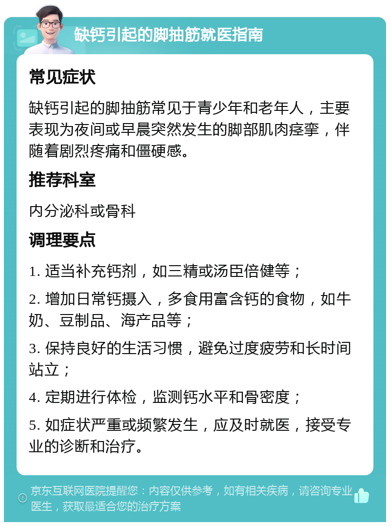 缺钙引起的脚抽筋就医指南 常见症状 缺钙引起的脚抽筋常见于青少年和老年人，主要表现为夜间或早晨突然发生的脚部肌肉痉挛，伴随着剧烈疼痛和僵硬感。 推荐科室 内分泌科或骨科 调理要点 1. 适当补充钙剂，如三精或汤臣倍健等； 2. 增加日常钙摄入，多食用富含钙的食物，如牛奶、豆制品、海产品等； 3. 保持良好的生活习惯，避免过度疲劳和长时间站立； 4. 定期进行体检，监测钙水平和骨密度； 5. 如症状严重或频繁发生，应及时就医，接受专业的诊断和治疗。