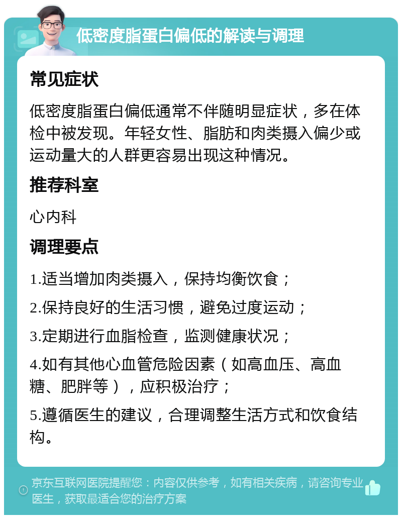 低密度脂蛋白偏低的解读与调理 常见症状 低密度脂蛋白偏低通常不伴随明显症状，多在体检中被发现。年轻女性、脂肪和肉类摄入偏少或运动量大的人群更容易出现这种情况。 推荐科室 心内科 调理要点 1.适当增加肉类摄入，保持均衡饮食； 2.保持良好的生活习惯，避免过度运动； 3.定期进行血脂检查，监测健康状况； 4.如有其他心血管危险因素（如高血压、高血糖、肥胖等），应积极治疗； 5.遵循医生的建议，合理调整生活方式和饮食结构。