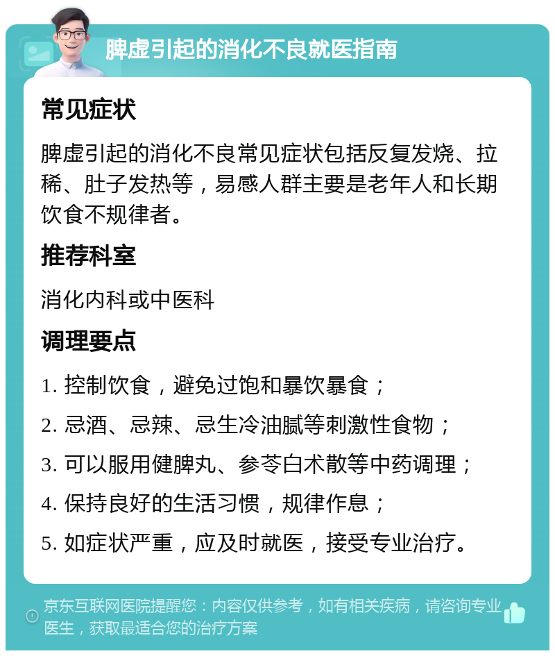 脾虚引起的消化不良就医指南 常见症状 脾虚引起的消化不良常见症状包括反复发烧、拉稀、肚子发热等，易感人群主要是老年人和长期饮食不规律者。 推荐科室 消化内科或中医科 调理要点 1. 控制饮食，避免过饱和暴饮暴食； 2. 忌酒、忌辣、忌生冷油腻等刺激性食物； 3. 可以服用健脾丸、参苓白术散等中药调理； 4. 保持良好的生活习惯，规律作息； 5. 如症状严重，应及时就医，接受专业治疗。