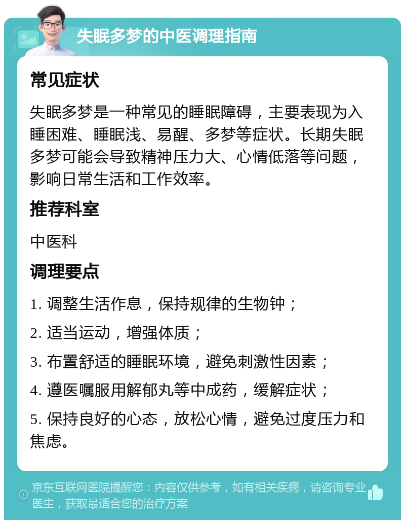 失眠多梦的中医调理指南 常见症状 失眠多梦是一种常见的睡眠障碍，主要表现为入睡困难、睡眠浅、易醒、多梦等症状。长期失眠多梦可能会导致精神压力大、心情低落等问题，影响日常生活和工作效率。 推荐科室 中医科 调理要点 1. 调整生活作息，保持规律的生物钟； 2. 适当运动，增强体质； 3. 布置舒适的睡眠环境，避免刺激性因素； 4. 遵医嘱服用解郁丸等中成药，缓解症状； 5. 保持良好的心态，放松心情，避免过度压力和焦虑。