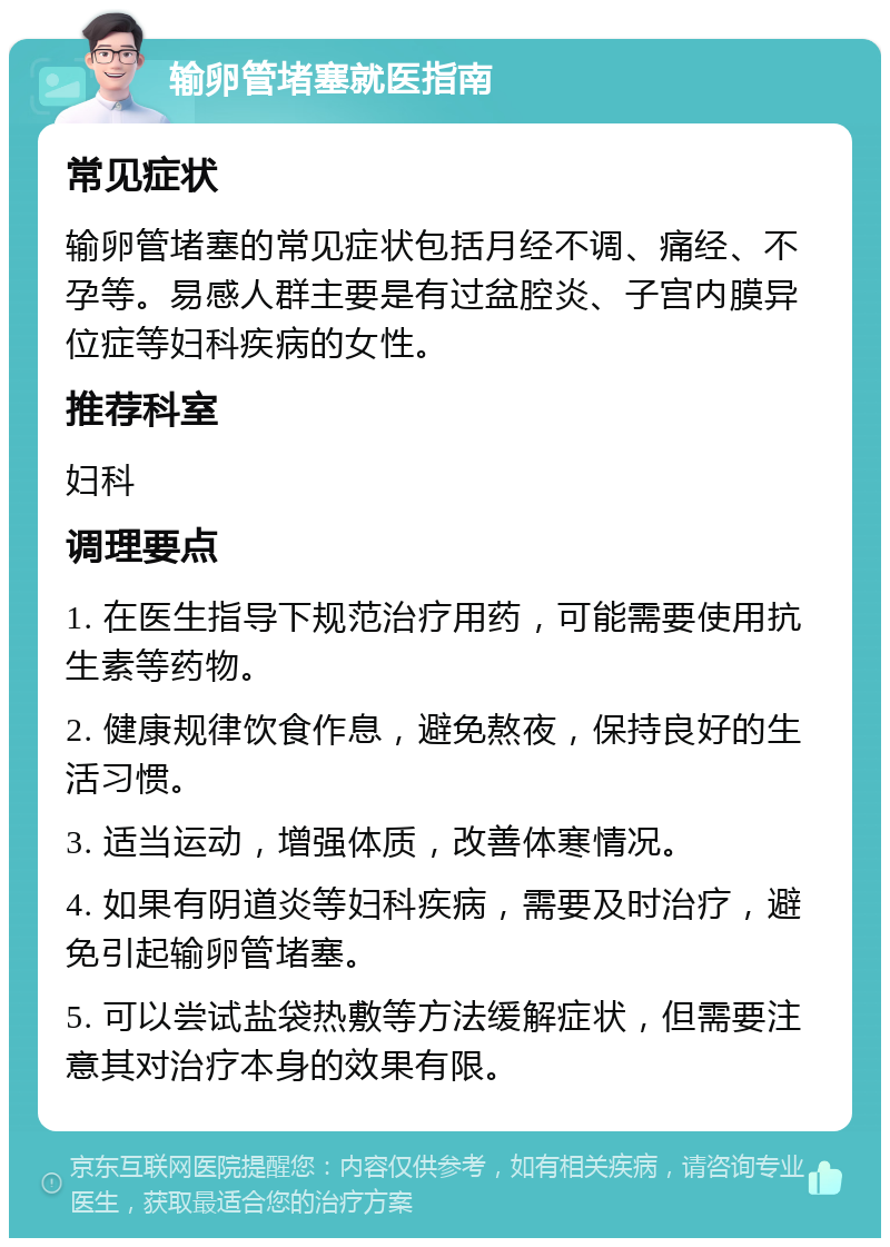 输卵管堵塞就医指南 常见症状 输卵管堵塞的常见症状包括月经不调、痛经、不孕等。易感人群主要是有过盆腔炎、子宫内膜异位症等妇科疾病的女性。 推荐科室 妇科 调理要点 1. 在医生指导下规范治疗用药，可能需要使用抗生素等药物。 2. 健康规律饮食作息，避免熬夜，保持良好的生活习惯。 3. 适当运动，增强体质，改善体寒情况。 4. 如果有阴道炎等妇科疾病，需要及时治疗，避免引起输卵管堵塞。 5. 可以尝试盐袋热敷等方法缓解症状，但需要注意其对治疗本身的效果有限。