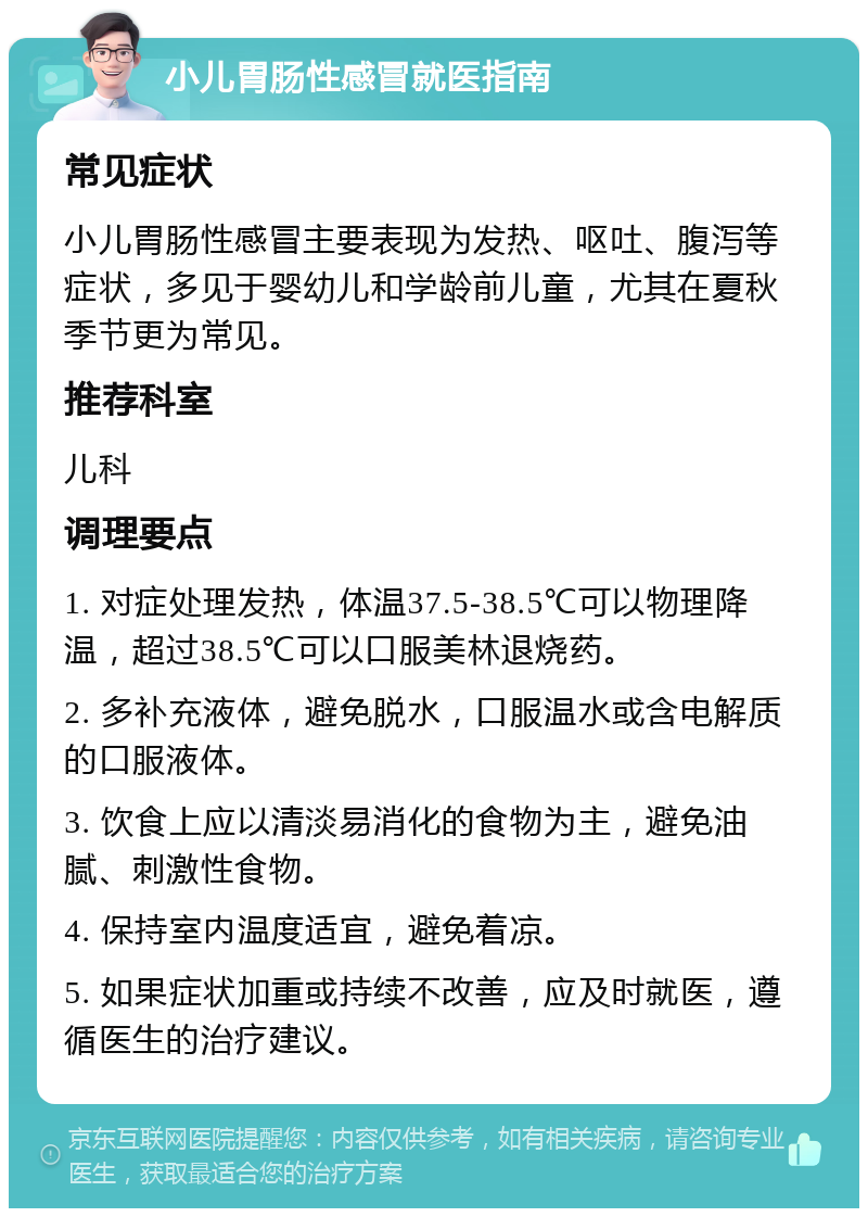 小儿胃肠性感冒就医指南 常见症状 小儿胃肠性感冒主要表现为发热、呕吐、腹泻等症状，多见于婴幼儿和学龄前儿童，尤其在夏秋季节更为常见。 推荐科室 儿科 调理要点 1. 对症处理发热，体温37.5-38.5℃可以物理降温，超过38.5℃可以口服美林退烧药。 2. 多补充液体，避免脱水，口服温水或含电解质的口服液体。 3. 饮食上应以清淡易消化的食物为主，避免油腻、刺激性食物。 4. 保持室内温度适宜，避免着凉。 5. 如果症状加重或持续不改善，应及时就医，遵循医生的治疗建议。