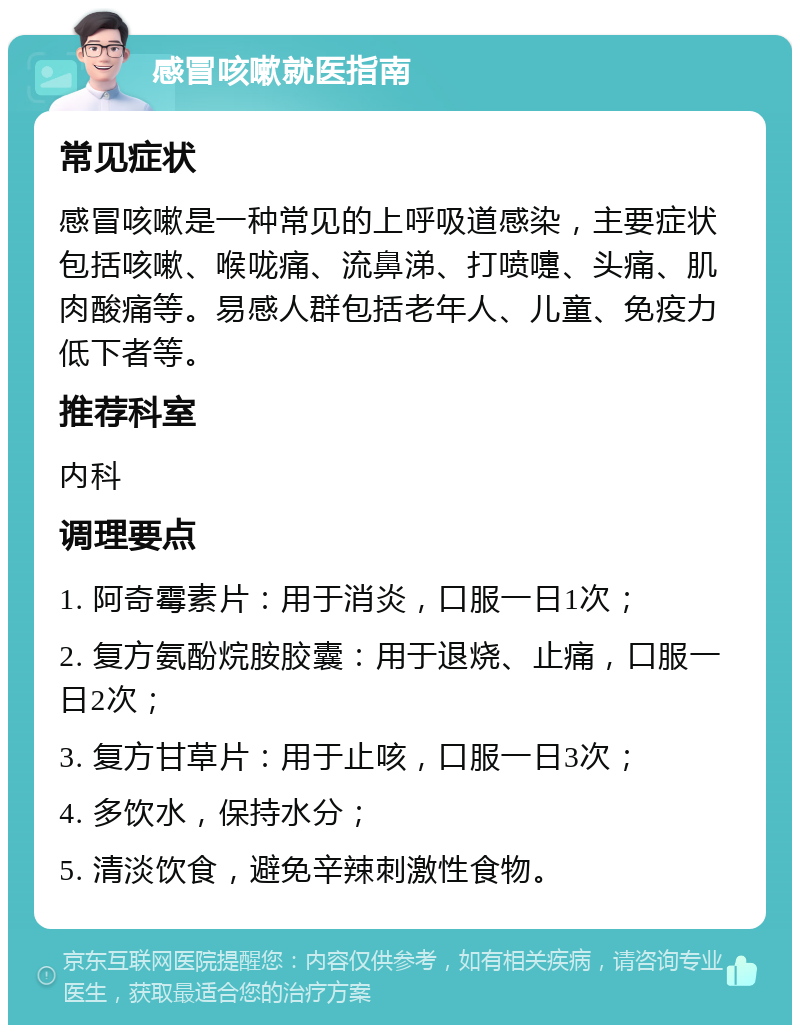 感冒咳嗽就医指南 常见症状 感冒咳嗽是一种常见的上呼吸道感染，主要症状包括咳嗽、喉咙痛、流鼻涕、打喷嚏、头痛、肌肉酸痛等。易感人群包括老年人、儿童、免疫力低下者等。 推荐科室 内科 调理要点 1. 阿奇霉素片：用于消炎，口服一日1次； 2. 复方氨酚烷胺胶囊：用于退烧、止痛，口服一日2次； 3. 复方甘草片：用于止咳，口服一日3次； 4. 多饮水，保持水分； 5. 清淡饮食，避免辛辣刺激性食物。