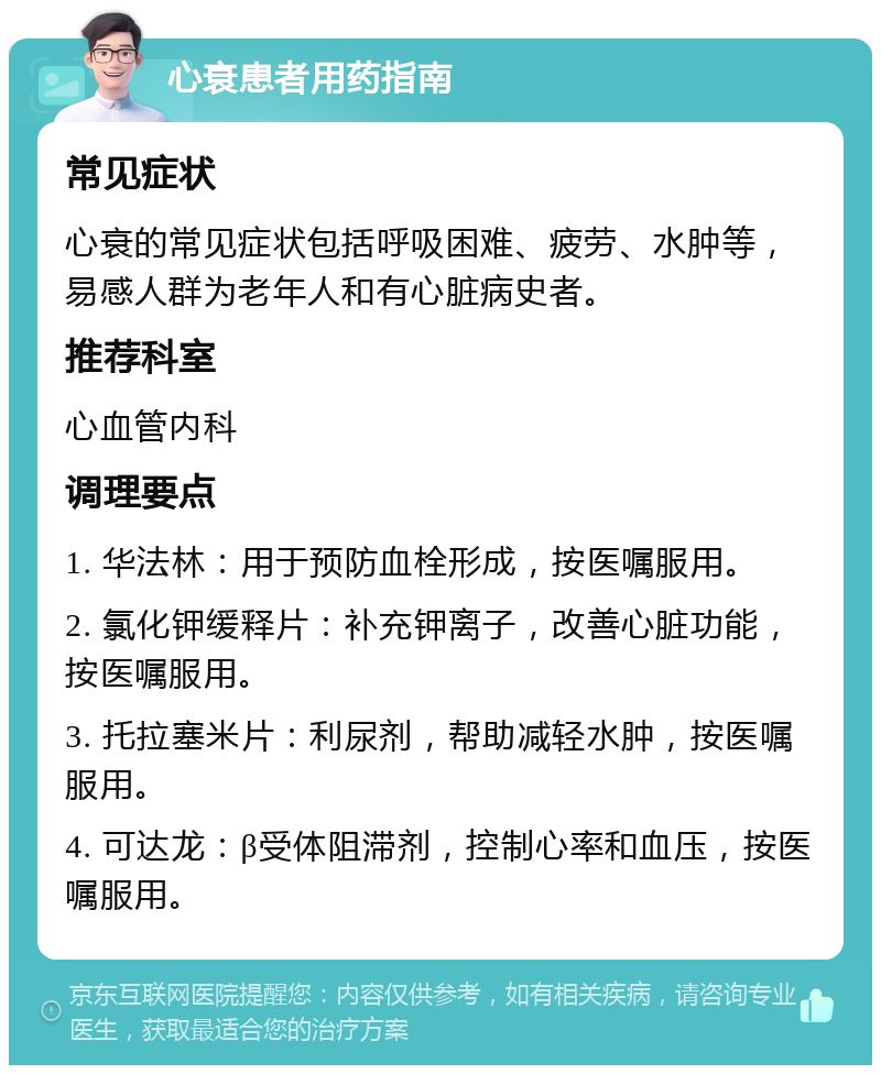 心衰患者用药指南 常见症状 心衰的常见症状包括呼吸困难、疲劳、水肿等，易感人群为老年人和有心脏病史者。 推荐科室 心血管内科 调理要点 1. 华法林：用于预防血栓形成，按医嘱服用。 2. 氯化钾缓释片：补充钾离子，改善心脏功能，按医嘱服用。 3. 托拉塞米片：利尿剂，帮助减轻水肿，按医嘱服用。 4. 可达龙：β受体阻滞剂，控制心率和血压，按医嘱服用。