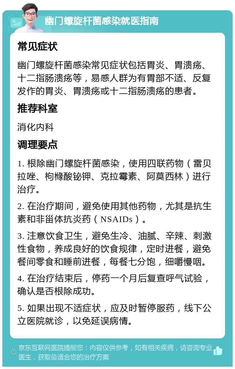 幽门螺旋杆菌感染就医指南 常见症状 幽门螺旋杆菌感染常见症状包括胃炎、胃溃疡、十二指肠溃疡等，易感人群为有胃部不适、反复发作的胃炎、胃溃疡或十二指肠溃疡的患者。 推荐科室 消化内科 调理要点 1. 根除幽门螺旋杆菌感染，使用四联药物（雷贝拉唑、枸橼酸铋钾、克拉霉素、阿莫西林）进行治疗。 2. 在治疗期间，避免使用其他药物，尤其是抗生素和非甾体抗炎药（NSAIDs）。 3. 注意饮食卫生，避免生冷、油腻、辛辣、刺激性食物，养成良好的饮食规律，定时进餐，避免餐间零食和睡前进餐，每餐七分饱，细嚼慢咽。 4. 在治疗结束后，停药一个月后复查呼气试验，确认是否根除成功。 5. 如果出现不适症状，应及时暂停服药，线下公立医院就诊，以免延误病情。