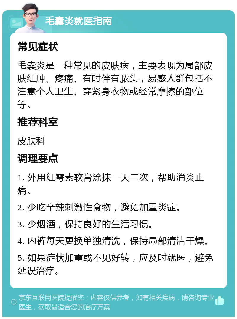 毛囊炎就医指南 常见症状 毛囊炎是一种常见的皮肤病，主要表现为局部皮肤红肿、疼痛、有时伴有脓头，易感人群包括不注意个人卫生、穿紧身衣物或经常摩擦的部位等。 推荐科室 皮肤科 调理要点 1. 外用红霉素软膏涂抹一天二次，帮助消炎止痛。 2. 少吃辛辣刺激性食物，避免加重炎症。 3. 少烟酒，保持良好的生活习惯。 4. 内裤每天更换单独清洗，保持局部清洁干燥。 5. 如果症状加重或不见好转，应及时就医，避免延误治疗。