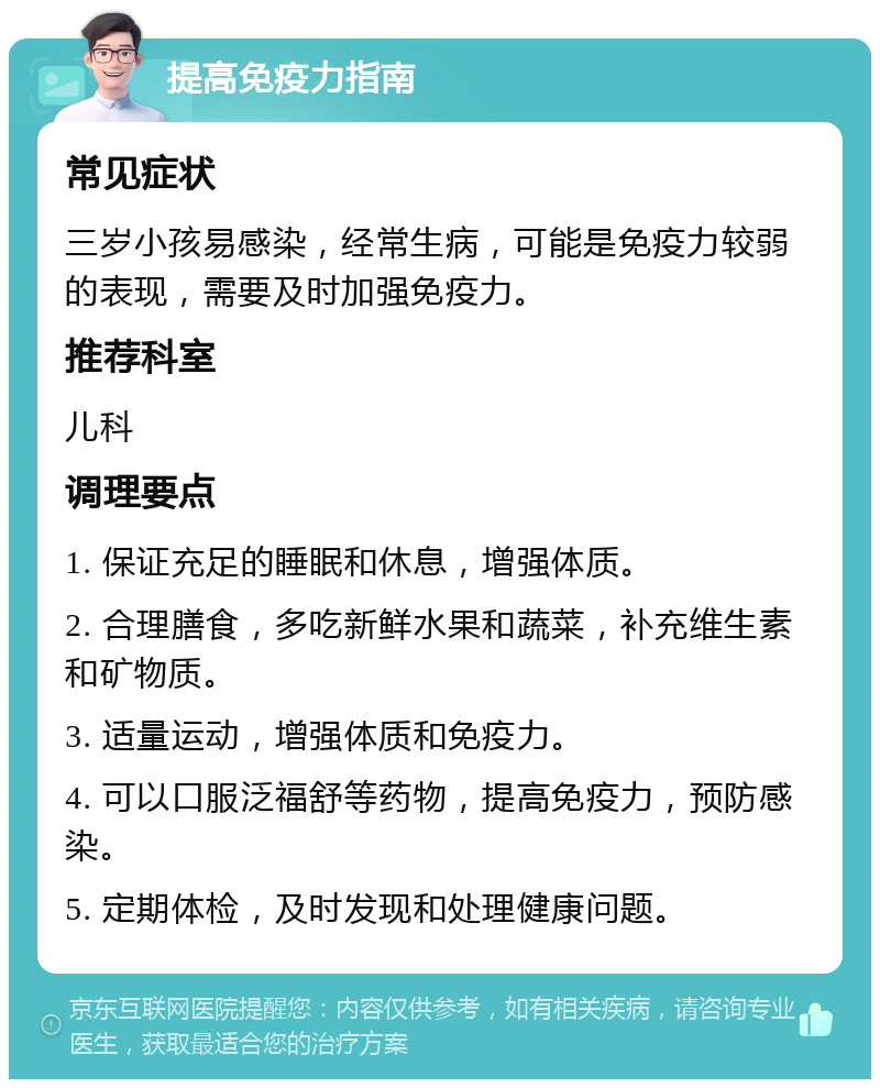 提高免疫力指南 常见症状 三岁小孩易感染，经常生病，可能是免疫力较弱的表现，需要及时加强免疫力。 推荐科室 儿科 调理要点 1. 保证充足的睡眠和休息，增强体质。 2. 合理膳食，多吃新鲜水果和蔬菜，补充维生素和矿物质。 3. 适量运动，增强体质和免疫力。 4. 可以口服泛福舒等药物，提高免疫力，预防感染。 5. 定期体检，及时发现和处理健康问题。