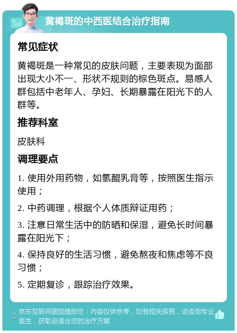 黄褐斑的中西医结合治疗指南 常见症状 黄褐斑是一种常见的皮肤问题，主要表现为面部出现大小不一、形状不规则的棕色斑点。易感人群包括中老年人、孕妇、长期暴露在阳光下的人群等。 推荐科室 皮肤科 调理要点 1. 使用外用药物，如氢醌乳膏等，按照医生指示使用； 2. 中药调理，根据个人体质辩证用药； 3. 注意日常生活中的防晒和保湿，避免长时间暴露在阳光下； 4. 保持良好的生活习惯，避免熬夜和焦虑等不良习惯； 5. 定期复诊，跟踪治疗效果。