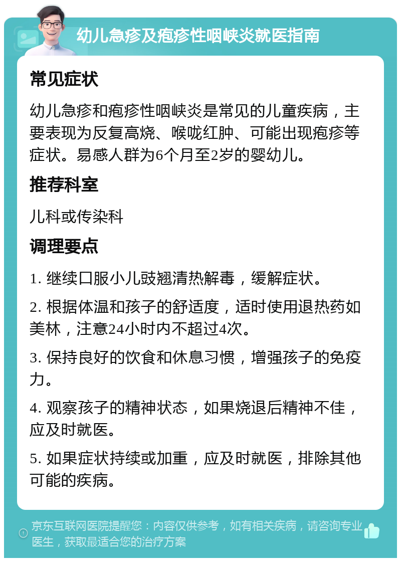 幼儿急疹及疱疹性咽峡炎就医指南 常见症状 幼儿急疹和疱疹性咽峡炎是常见的儿童疾病，主要表现为反复高烧、喉咙红肿、可能出现疱疹等症状。易感人群为6个月至2岁的婴幼儿。 推荐科室 儿科或传染科 调理要点 1. 继续口服小儿豉翘清热解毒，缓解症状。 2. 根据体温和孩子的舒适度，适时使用退热药如美林，注意24小时内不超过4次。 3. 保持良好的饮食和休息习惯，增强孩子的免疫力。 4. 观察孩子的精神状态，如果烧退后精神不佳，应及时就医。 5. 如果症状持续或加重，应及时就医，排除其他可能的疾病。