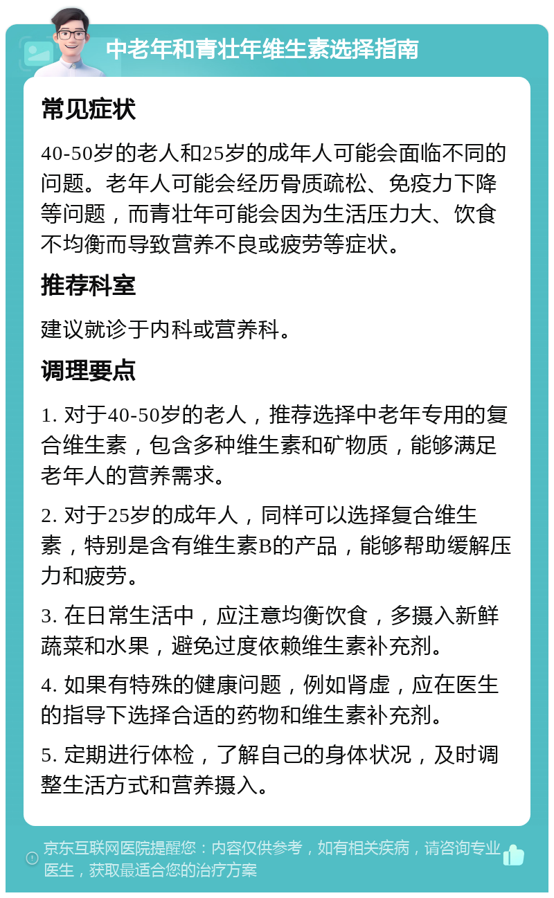 中老年和青壮年维生素选择指南 常见症状 40-50岁的老人和25岁的成年人可能会面临不同的问题。老年人可能会经历骨质疏松、免疫力下降等问题，而青壮年可能会因为生活压力大、饮食不均衡而导致营养不良或疲劳等症状。 推荐科室 建议就诊于内科或营养科。 调理要点 1. 对于40-50岁的老人，推荐选择中老年专用的复合维生素，包含多种维生素和矿物质，能够满足老年人的营养需求。 2. 对于25岁的成年人，同样可以选择复合维生素，特别是含有维生素B的产品，能够帮助缓解压力和疲劳。 3. 在日常生活中，应注意均衡饮食，多摄入新鲜蔬菜和水果，避免过度依赖维生素补充剂。 4. 如果有特殊的健康问题，例如肾虚，应在医生的指导下选择合适的药物和维生素补充剂。 5. 定期进行体检，了解自己的身体状况，及时调整生活方式和营养摄入。