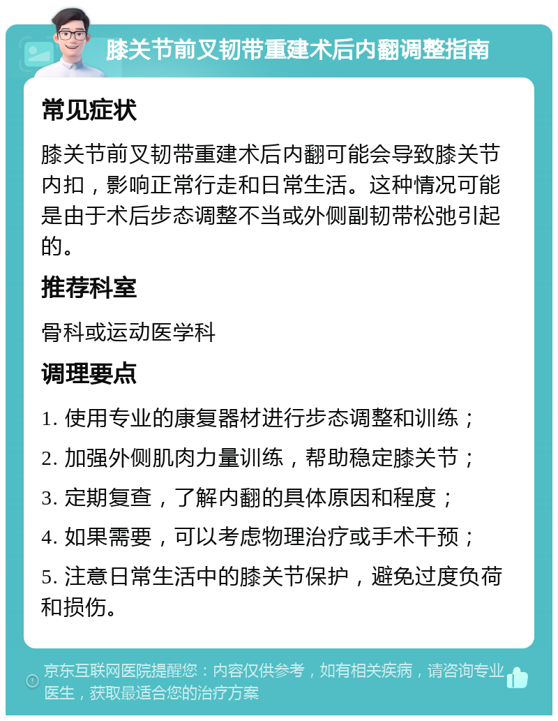 膝关节前叉韧带重建术后内翻调整指南 常见症状 膝关节前叉韧带重建术后内翻可能会导致膝关节内扣，影响正常行走和日常生活。这种情况可能是由于术后步态调整不当或外侧副韧带松弛引起的。 推荐科室 骨科或运动医学科 调理要点 1. 使用专业的康复器材进行步态调整和训练； 2. 加强外侧肌肉力量训练，帮助稳定膝关节； 3. 定期复查，了解内翻的具体原因和程度； 4. 如果需要，可以考虑物理治疗或手术干预； 5. 注意日常生活中的膝关节保护，避免过度负荷和损伤。