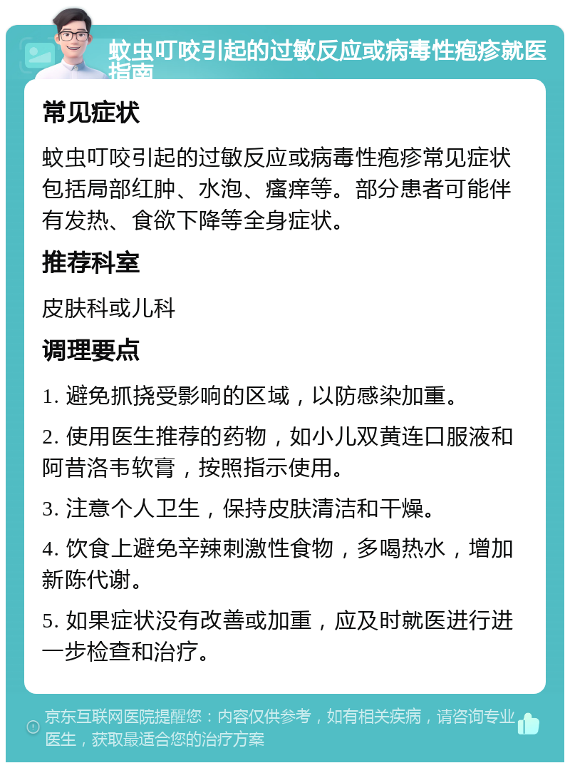 蚊虫叮咬引起的过敏反应或病毒性疱疹就医指南 常见症状 蚊虫叮咬引起的过敏反应或病毒性疱疹常见症状包括局部红肿、水泡、瘙痒等。部分患者可能伴有发热、食欲下降等全身症状。 推荐科室 皮肤科或儿科 调理要点 1. 避免抓挠受影响的区域，以防感染加重。 2. 使用医生推荐的药物，如小儿双黄连口服液和阿昔洛韦软膏，按照指示使用。 3. 注意个人卫生，保持皮肤清洁和干燥。 4. 饮食上避免辛辣刺激性食物，多喝热水，增加新陈代谢。 5. 如果症状没有改善或加重，应及时就医进行进一步检查和治疗。