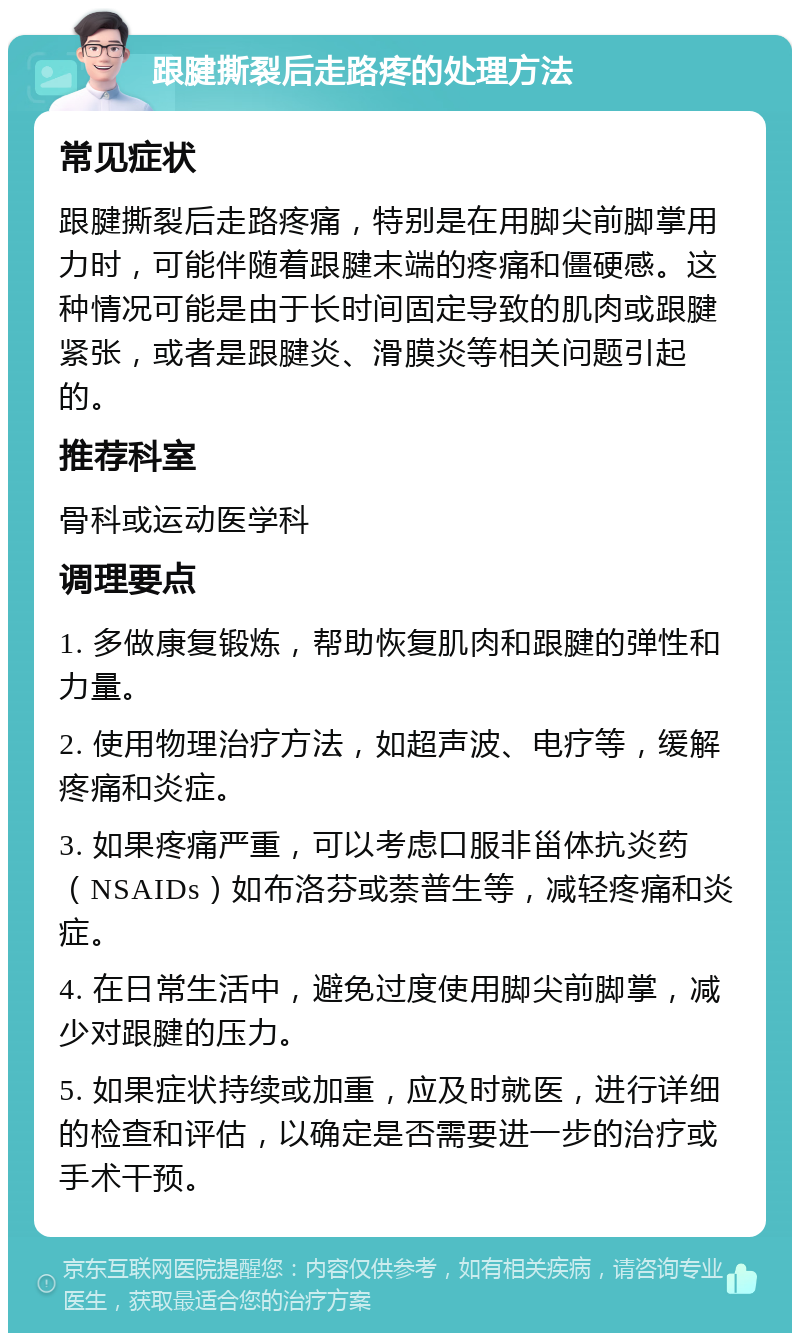 跟腱撕裂后走路疼的处理方法 常见症状 跟腱撕裂后走路疼痛，特别是在用脚尖前脚掌用力时，可能伴随着跟腱末端的疼痛和僵硬感。这种情况可能是由于长时间固定导致的肌肉或跟腱紧张，或者是跟腱炎、滑膜炎等相关问题引起的。 推荐科室 骨科或运动医学科 调理要点 1. 多做康复锻炼，帮助恢复肌肉和跟腱的弹性和力量。 2. 使用物理治疗方法，如超声波、电疗等，缓解疼痛和炎症。 3. 如果疼痛严重，可以考虑口服非甾体抗炎药（NSAIDs）如布洛芬或萘普生等，减轻疼痛和炎症。 4. 在日常生活中，避免过度使用脚尖前脚掌，减少对跟腱的压力。 5. 如果症状持续或加重，应及时就医，进行详细的检查和评估，以确定是否需要进一步的治疗或手术干预。