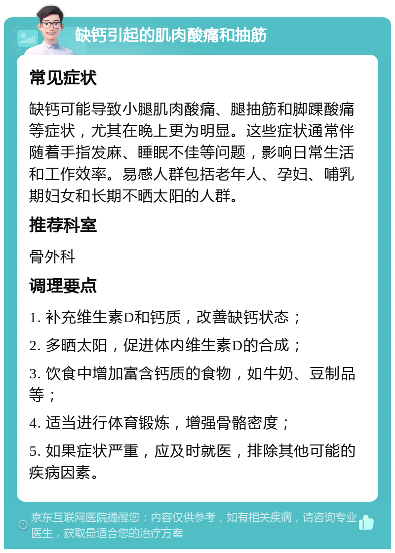 缺钙引起的肌肉酸痛和抽筋 常见症状 缺钙可能导致小腿肌肉酸痛、腿抽筋和脚踝酸痛等症状，尤其在晚上更为明显。这些症状通常伴随着手指发麻、睡眠不佳等问题，影响日常生活和工作效率。易感人群包括老年人、孕妇、哺乳期妇女和长期不晒太阳的人群。 推荐科室 骨外科 调理要点 1. 补充维生素D和钙质，改善缺钙状态； 2. 多晒太阳，促进体内维生素D的合成； 3. 饮食中增加富含钙质的食物，如牛奶、豆制品等； 4. 适当进行体育锻炼，增强骨骼密度； 5. 如果症状严重，应及时就医，排除其他可能的疾病因素。