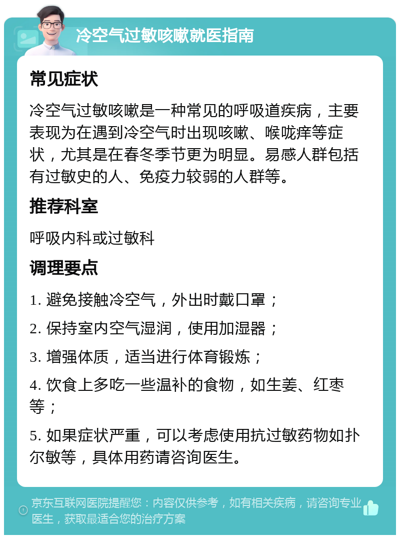 冷空气过敏咳嗽就医指南 常见症状 冷空气过敏咳嗽是一种常见的呼吸道疾病，主要表现为在遇到冷空气时出现咳嗽、喉咙痒等症状，尤其是在春冬季节更为明显。易感人群包括有过敏史的人、免疫力较弱的人群等。 推荐科室 呼吸内科或过敏科 调理要点 1. 避免接触冷空气，外出时戴口罩； 2. 保持室内空气湿润，使用加湿器； 3. 增强体质，适当进行体育锻炼； 4. 饮食上多吃一些温补的食物，如生姜、红枣等； 5. 如果症状严重，可以考虑使用抗过敏药物如扑尔敏等，具体用药请咨询医生。