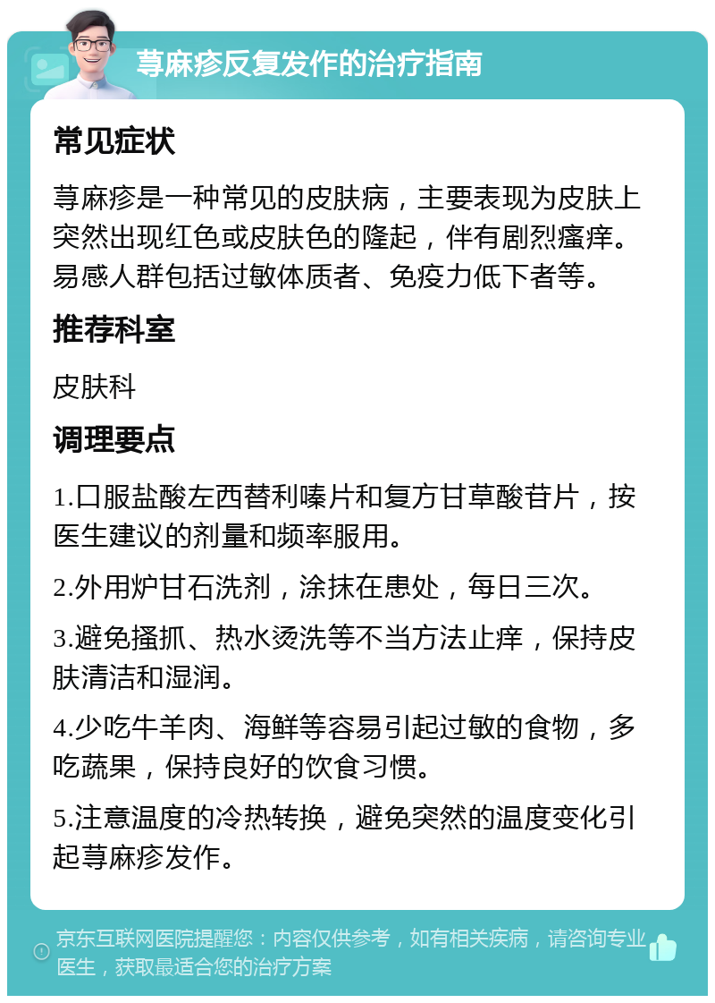 荨麻疹反复发作的治疗指南 常见症状 荨麻疹是一种常见的皮肤病，主要表现为皮肤上突然出现红色或皮肤色的隆起，伴有剧烈瘙痒。易感人群包括过敏体质者、免疫力低下者等。 推荐科室 皮肤科 调理要点 1.口服盐酸左西替利嗪片和复方甘草酸苷片，按医生建议的剂量和频率服用。 2.外用炉甘石洗剂，涂抹在患处，每日三次。 3.避免搔抓、热水烫洗等不当方法止痒，保持皮肤清洁和湿润。 4.少吃牛羊肉、海鲜等容易引起过敏的食物，多吃蔬果，保持良好的饮食习惯。 5.注意温度的冷热转换，避免突然的温度变化引起荨麻疹发作。