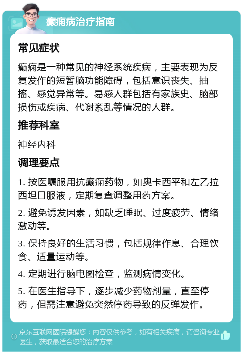 癫痫病治疗指南 常见症状 癫痫是一种常见的神经系统疾病，主要表现为反复发作的短暂脑功能障碍，包括意识丧失、抽搐、感觉异常等。易感人群包括有家族史、脑部损伤或疾病、代谢紊乱等情况的人群。 推荐科室 神经内科 调理要点 1. 按医嘱服用抗癫痫药物，如奥卡西平和左乙拉西坦口服液，定期复查调整用药方案。 2. 避免诱发因素，如缺乏睡眠、过度疲劳、情绪激动等。 3. 保持良好的生活习惯，包括规律作息、合理饮食、适量运动等。 4. 定期进行脑电图检查，监测病情变化。 5. 在医生指导下，逐步减少药物剂量，直至停药，但需注意避免突然停药导致的反弹发作。