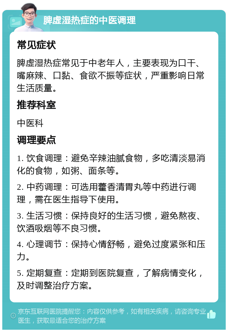 脾虚湿热症的中医调理 常见症状 脾虚湿热症常见于中老年人，主要表现为口干、嘴麻辣、口黏、食欲不振等症状，严重影响日常生活质量。 推荐科室 中医科 调理要点 1. 饮食调理：避免辛辣油腻食物，多吃清淡易消化的食物，如粥、面条等。 2. 中药调理：可选用藿香清胃丸等中药进行调理，需在医生指导下使用。 3. 生活习惯：保持良好的生活习惯，避免熬夜、饮酒吸烟等不良习惯。 4. 心理调节：保持心情舒畅，避免过度紧张和压力。 5. 定期复查：定期到医院复查，了解病情变化，及时调整治疗方案。