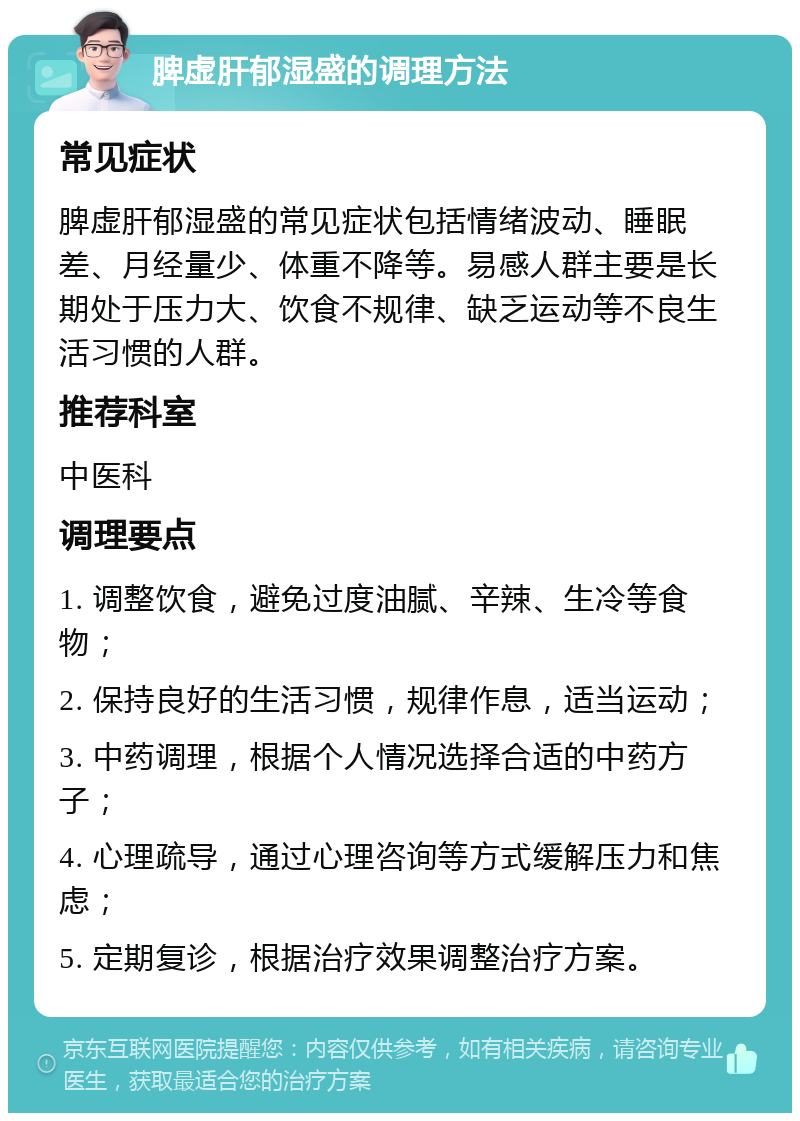 脾虚肝郁湿盛的调理方法 常见症状 脾虚肝郁湿盛的常见症状包括情绪波动、睡眠差、月经量少、体重不降等。易感人群主要是长期处于压力大、饮食不规律、缺乏运动等不良生活习惯的人群。 推荐科室 中医科 调理要点 1. 调整饮食，避免过度油腻、辛辣、生冷等食物； 2. 保持良好的生活习惯，规律作息，适当运动； 3. 中药调理，根据个人情况选择合适的中药方子； 4. 心理疏导，通过心理咨询等方式缓解压力和焦虑； 5. 定期复诊，根据治疗效果调整治疗方案。