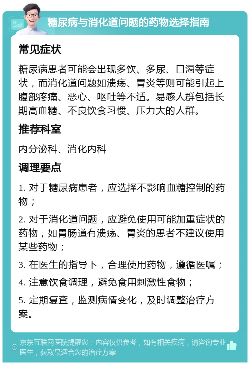 糖尿病与消化道问题的药物选择指南 常见症状 糖尿病患者可能会出现多饮、多尿、口渴等症状，而消化道问题如溃疡、胃炎等则可能引起上腹部疼痛、恶心、呕吐等不适。易感人群包括长期高血糖、不良饮食习惯、压力大的人群。 推荐科室 内分泌科、消化内科 调理要点 1. 对于糖尿病患者，应选择不影响血糖控制的药物； 2. 对于消化道问题，应避免使用可能加重症状的药物，如胃肠道有溃疡、胃炎的患者不建议使用某些药物； 3. 在医生的指导下，合理使用药物，遵循医嘱； 4. 注意饮食调理，避免食用刺激性食物； 5. 定期复查，监测病情变化，及时调整治疗方案。