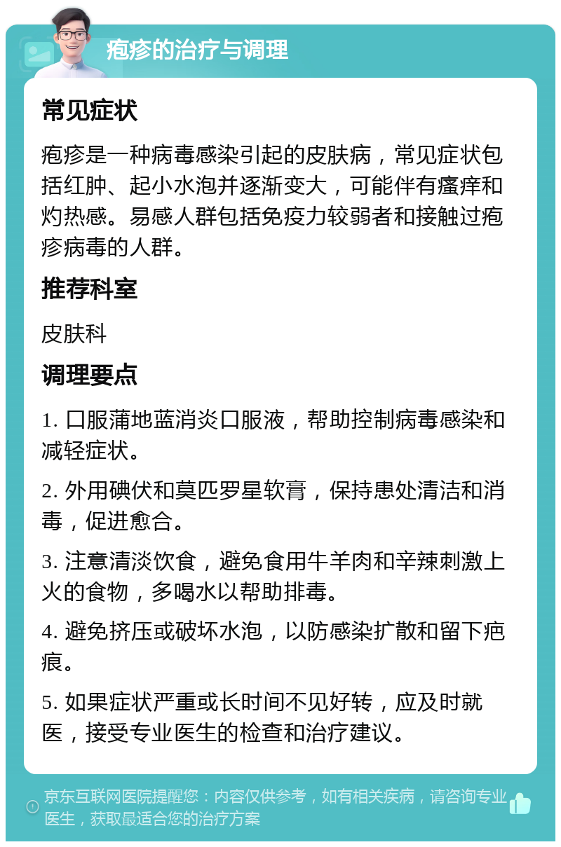 疱疹的治疗与调理 常见症状 疱疹是一种病毒感染引起的皮肤病，常见症状包括红肿、起小水泡并逐渐变大，可能伴有瘙痒和灼热感。易感人群包括免疫力较弱者和接触过疱疹病毒的人群。 推荐科室 皮肤科 调理要点 1. 口服蒲地蓝消炎口服液，帮助控制病毒感染和减轻症状。 2. 外用碘伏和莫匹罗星软膏，保持患处清洁和消毒，促进愈合。 3. 注意清淡饮食，避免食用牛羊肉和辛辣刺激上火的食物，多喝水以帮助排毒。 4. 避免挤压或破坏水泡，以防感染扩散和留下疤痕。 5. 如果症状严重或长时间不见好转，应及时就医，接受专业医生的检查和治疗建议。