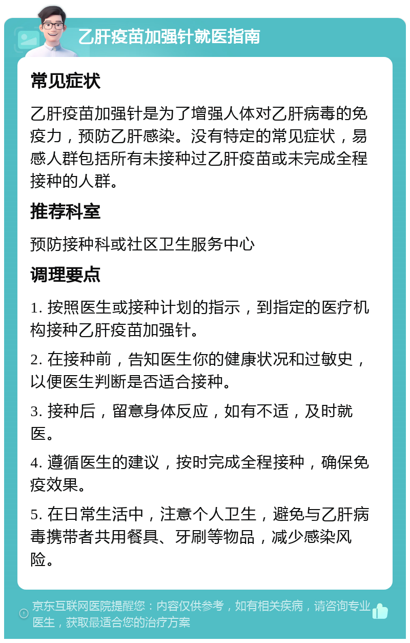 乙肝疫苗加强针就医指南 常见症状 乙肝疫苗加强针是为了增强人体对乙肝病毒的免疫力，预防乙肝感染。没有特定的常见症状，易感人群包括所有未接种过乙肝疫苗或未完成全程接种的人群。 推荐科室 预防接种科或社区卫生服务中心 调理要点 1. 按照医生或接种计划的指示，到指定的医疗机构接种乙肝疫苗加强针。 2. 在接种前，告知医生你的健康状况和过敏史，以便医生判断是否适合接种。 3. 接种后，留意身体反应，如有不适，及时就医。 4. 遵循医生的建议，按时完成全程接种，确保免疫效果。 5. 在日常生活中，注意个人卫生，避免与乙肝病毒携带者共用餐具、牙刷等物品，减少感染风险。