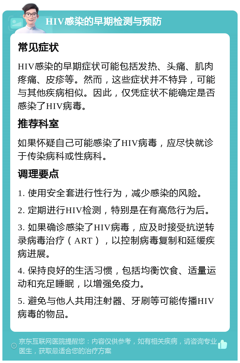 HIV感染的早期检测与预防 常见症状 HIV感染的早期症状可能包括发热、头痛、肌肉疼痛、皮疹等。然而，这些症状并不特异，可能与其他疾病相似。因此，仅凭症状不能确定是否感染了HIV病毒。 推荐科室 如果怀疑自己可能感染了HIV病毒，应尽快就诊于传染病科或性病科。 调理要点 1. 使用安全套进行性行为，减少感染的风险。 2. 定期进行HIV检测，特别是在有高危行为后。 3. 如果确诊感染了HIV病毒，应及时接受抗逆转录病毒治疗（ART），以控制病毒复制和延缓疾病进展。 4. 保持良好的生活习惯，包括均衡饮食、适量运动和充足睡眠，以增强免疫力。 5. 避免与他人共用注射器、牙刷等可能传播HIV病毒的物品。