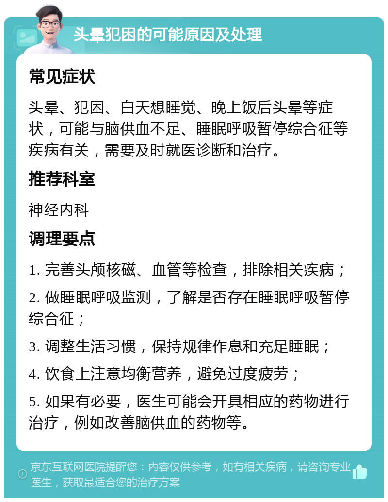 头晕犯困的可能原因及处理 常见症状 头晕、犯困、白天想睡觉、晚上饭后头晕等症状，可能与脑供血不足、睡眠呼吸暂停综合征等疾病有关，需要及时就医诊断和治疗。 推荐科室 神经内科 调理要点 1. 完善头颅核磁、血管等检查，排除相关疾病； 2. 做睡眠呼吸监测，了解是否存在睡眠呼吸暂停综合征； 3. 调整生活习惯，保持规律作息和充足睡眠； 4. 饮食上注意均衡营养，避免过度疲劳； 5. 如果有必要，医生可能会开具相应的药物进行治疗，例如改善脑供血的药物等。