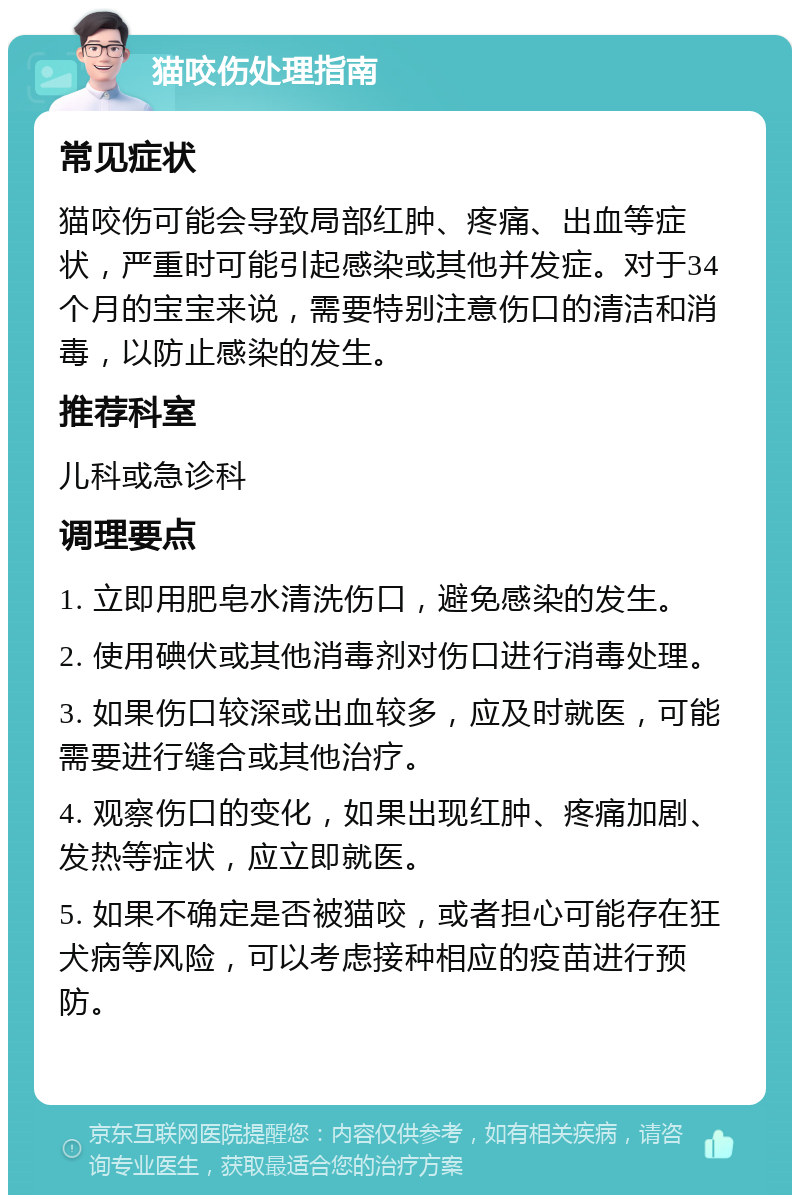 猫咬伤处理指南 常见症状 猫咬伤可能会导致局部红肿、疼痛、出血等症状，严重时可能引起感染或其他并发症。对于34个月的宝宝来说，需要特别注意伤口的清洁和消毒，以防止感染的发生。 推荐科室 儿科或急诊科 调理要点 1. 立即用肥皂水清洗伤口，避免感染的发生。 2. 使用碘伏或其他消毒剂对伤口进行消毒处理。 3. 如果伤口较深或出血较多，应及时就医，可能需要进行缝合或其他治疗。 4. 观察伤口的变化，如果出现红肿、疼痛加剧、发热等症状，应立即就医。 5. 如果不确定是否被猫咬，或者担心可能存在狂犬病等风险，可以考虑接种相应的疫苗进行预防。