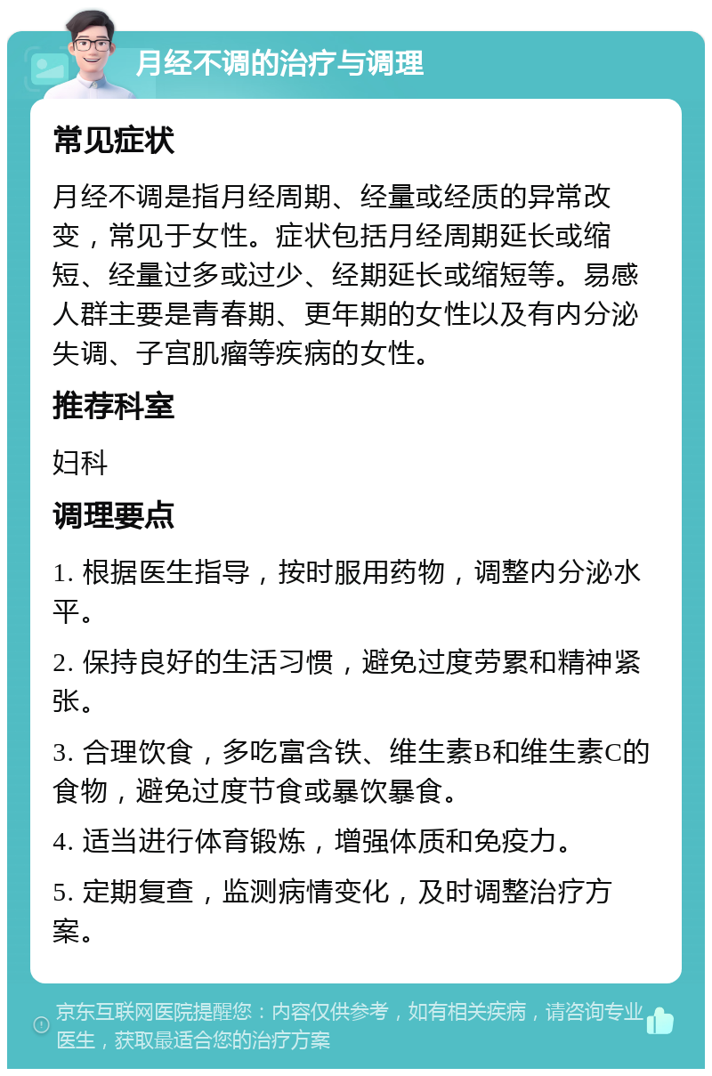 月经不调的治疗与调理 常见症状 月经不调是指月经周期、经量或经质的异常改变，常见于女性。症状包括月经周期延长或缩短、经量过多或过少、经期延长或缩短等。易感人群主要是青春期、更年期的女性以及有内分泌失调、子宫肌瘤等疾病的女性。 推荐科室 妇科 调理要点 1. 根据医生指导，按时服用药物，调整内分泌水平。 2. 保持良好的生活习惯，避免过度劳累和精神紧张。 3. 合理饮食，多吃富含铁、维生素B和维生素C的食物，避免过度节食或暴饮暴食。 4. 适当进行体育锻炼，增强体质和免疫力。 5. 定期复查，监测病情变化，及时调整治疗方案。