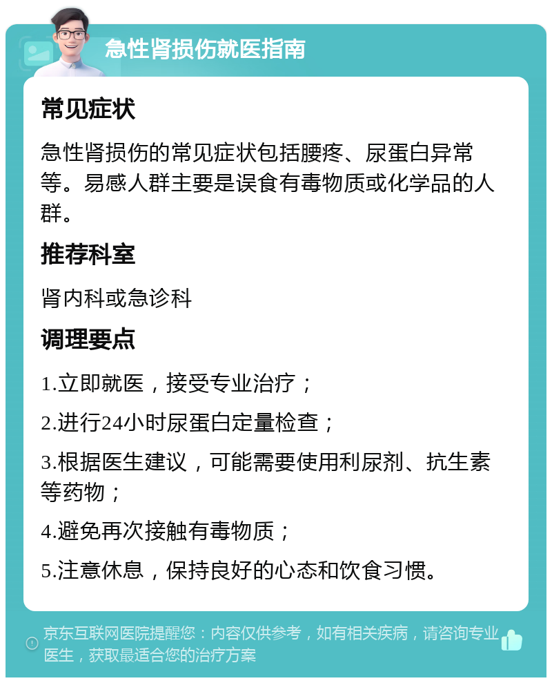 急性肾损伤就医指南 常见症状 急性肾损伤的常见症状包括腰疼、尿蛋白异常等。易感人群主要是误食有毒物质或化学品的人群。 推荐科室 肾内科或急诊科 调理要点 1.立即就医，接受专业治疗； 2.进行24小时尿蛋白定量检查； 3.根据医生建议，可能需要使用利尿剂、抗生素等药物； 4.避免再次接触有毒物质； 5.注意休息，保持良好的心态和饮食习惯。