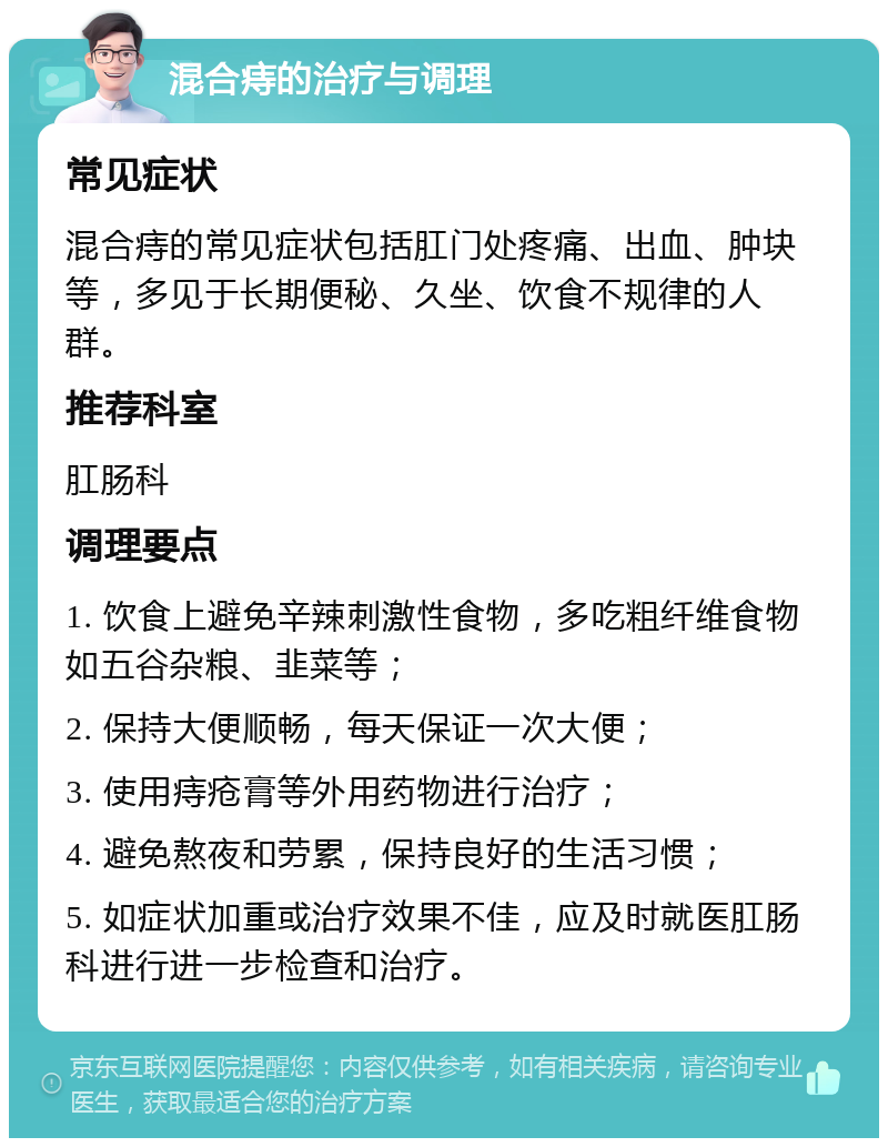 混合痔的治疗与调理 常见症状 混合痔的常见症状包括肛门处疼痛、出血、肿块等，多见于长期便秘、久坐、饮食不规律的人群。 推荐科室 肛肠科 调理要点 1. 饮食上避免辛辣刺激性食物，多吃粗纤维食物如五谷杂粮、韭菜等； 2. 保持大便顺畅，每天保证一次大便； 3. 使用痔疮膏等外用药物进行治疗； 4. 避免熬夜和劳累，保持良好的生活习惯； 5. 如症状加重或治疗效果不佳，应及时就医肛肠科进行进一步检查和治疗。