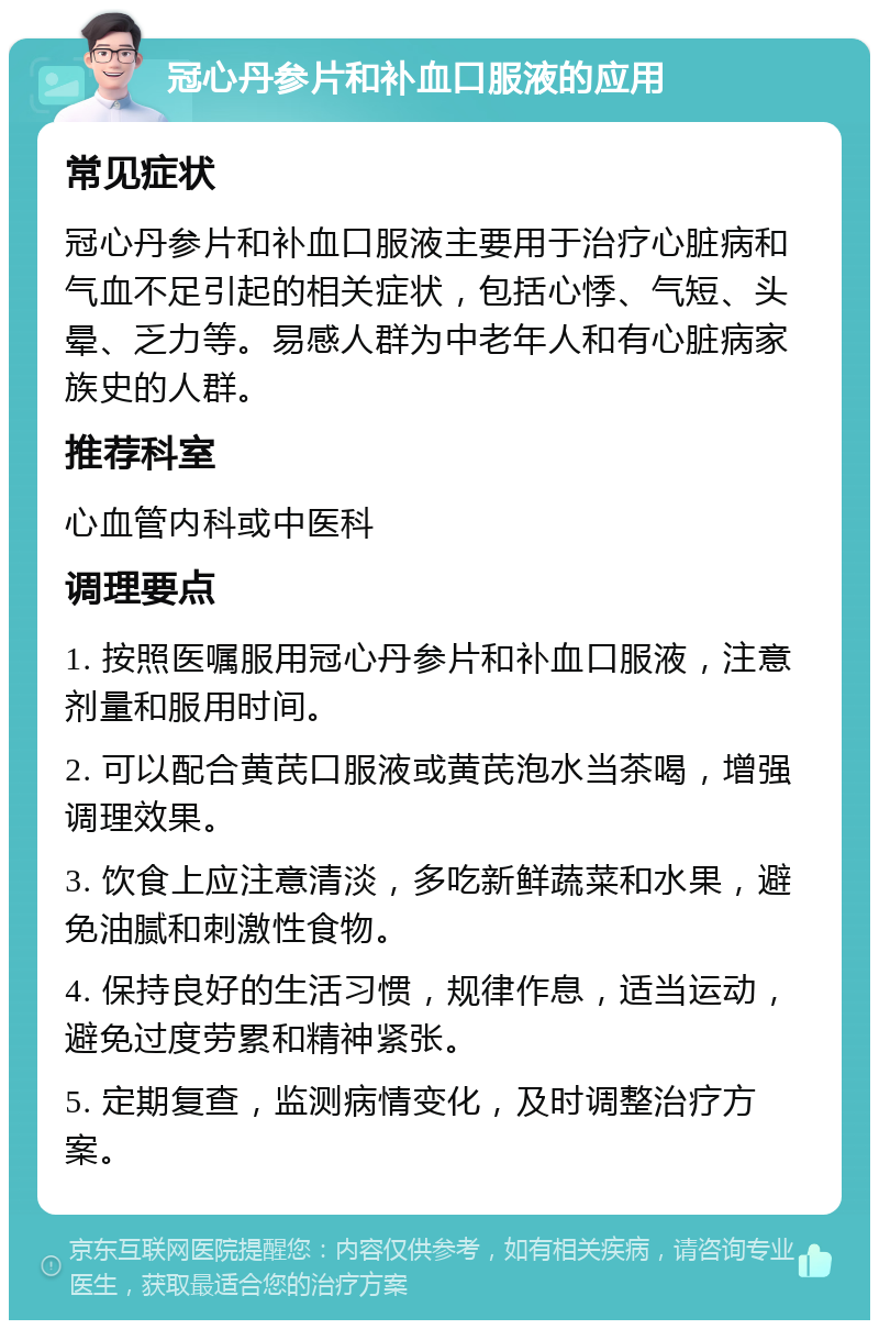 冠心丹参片和补血口服液的应用 常见症状 冠心丹参片和补血口服液主要用于治疗心脏病和气血不足引起的相关症状，包括心悸、气短、头晕、乏力等。易感人群为中老年人和有心脏病家族史的人群。 推荐科室 心血管内科或中医科 调理要点 1. 按照医嘱服用冠心丹参片和补血口服液，注意剂量和服用时间。 2. 可以配合黄芪口服液或黄芪泡水当茶喝，增强调理效果。 3. 饮食上应注意清淡，多吃新鲜蔬菜和水果，避免油腻和刺激性食物。 4. 保持良好的生活习惯，规律作息，适当运动，避免过度劳累和精神紧张。 5. 定期复查，监测病情变化，及时调整治疗方案。