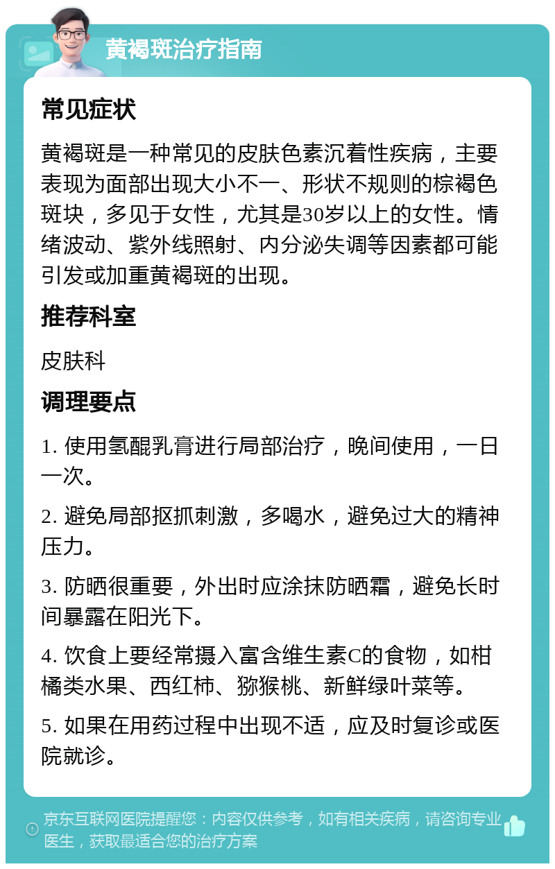 黄褐斑治疗指南 常见症状 黄褐斑是一种常见的皮肤色素沉着性疾病，主要表现为面部出现大小不一、形状不规则的棕褐色斑块，多见于女性，尤其是30岁以上的女性。情绪波动、紫外线照射、内分泌失调等因素都可能引发或加重黄褐斑的出现。 推荐科室 皮肤科 调理要点 1. 使用氢醌乳膏进行局部治疗，晚间使用，一日一次。 2. 避免局部抠抓刺激，多喝水，避免过大的精神压力。 3. 防晒很重要，外出时应涂抹防晒霜，避免长时间暴露在阳光下。 4. 饮食上要经常摄入富含维生素C的食物，如柑橘类水果、西红柿、猕猴桃、新鲜绿叶菜等。 5. 如果在用药过程中出现不适，应及时复诊或医院就诊。