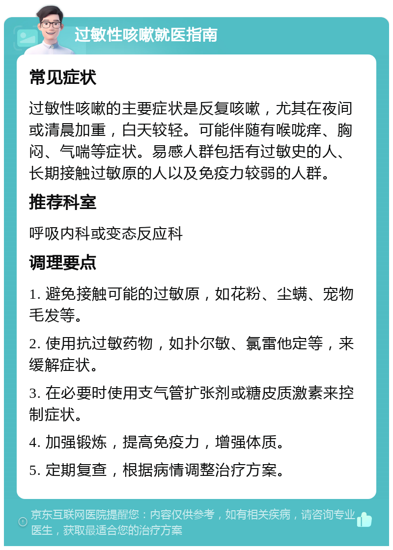 过敏性咳嗽就医指南 常见症状 过敏性咳嗽的主要症状是反复咳嗽，尤其在夜间或清晨加重，白天较轻。可能伴随有喉咙痒、胸闷、气喘等症状。易感人群包括有过敏史的人、长期接触过敏原的人以及免疫力较弱的人群。 推荐科室 呼吸内科或变态反应科 调理要点 1. 避免接触可能的过敏原，如花粉、尘螨、宠物毛发等。 2. 使用抗过敏药物，如扑尔敏、氯雷他定等，来缓解症状。 3. 在必要时使用支气管扩张剂或糖皮质激素来控制症状。 4. 加强锻炼，提高免疫力，增强体质。 5. 定期复查，根据病情调整治疗方案。