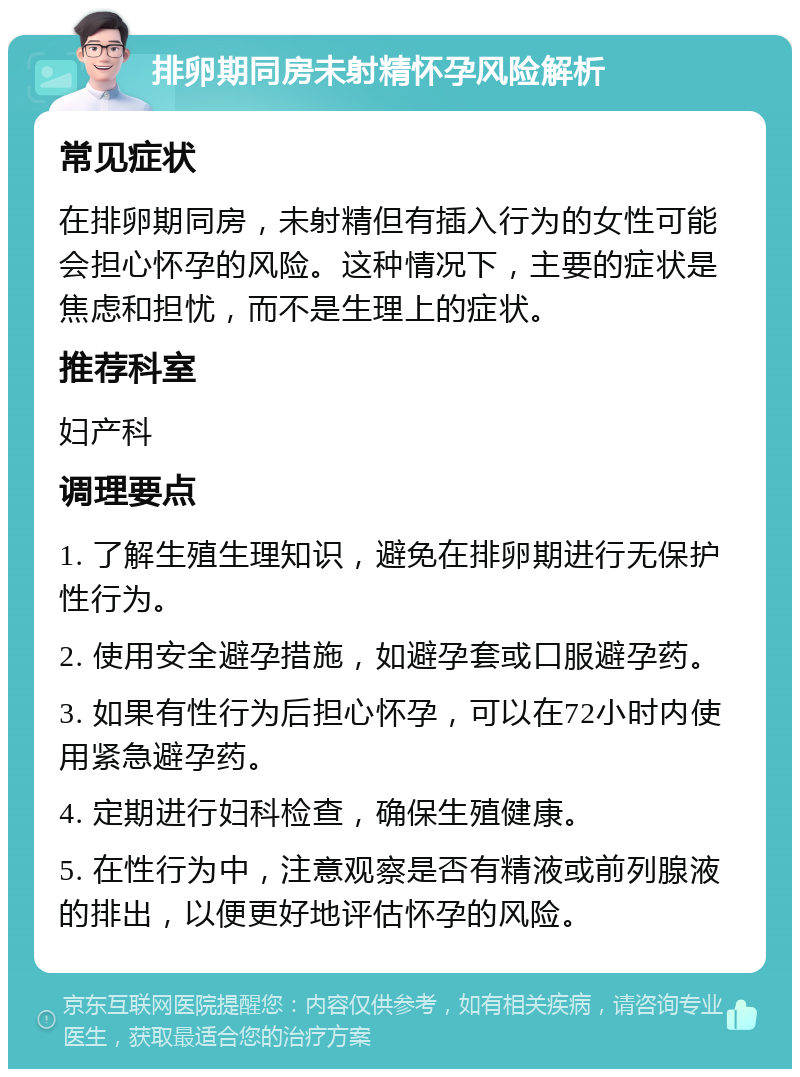 排卵期同房未射精怀孕风险解析 常见症状 在排卵期同房，未射精但有插入行为的女性可能会担心怀孕的风险。这种情况下，主要的症状是焦虑和担忧，而不是生理上的症状。 推荐科室 妇产科 调理要点 1. 了解生殖生理知识，避免在排卵期进行无保护性行为。 2. 使用安全避孕措施，如避孕套或口服避孕药。 3. 如果有性行为后担心怀孕，可以在72小时内使用紧急避孕药。 4. 定期进行妇科检查，确保生殖健康。 5. 在性行为中，注意观察是否有精液或前列腺液的排出，以便更好地评估怀孕的风险。