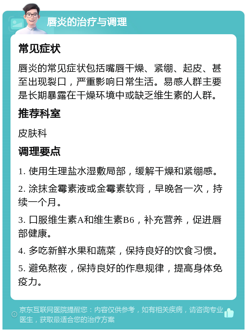 唇炎的治疗与调理 常见症状 唇炎的常见症状包括嘴唇干燥、紧绷、起皮、甚至出现裂口，严重影响日常生活。易感人群主要是长期暴露在干燥环境中或缺乏维生素的人群。 推荐科室 皮肤科 调理要点 1. 使用生理盐水湿敷局部，缓解干燥和紧绷感。 2. 涂抹金霉素液或金霉素软膏，早晚各一次，持续一个月。 3. 口服维生素A和维生素B6，补充营养，促进唇部健康。 4. 多吃新鲜水果和蔬菜，保持良好的饮食习惯。 5. 避免熬夜，保持良好的作息规律，提高身体免疫力。