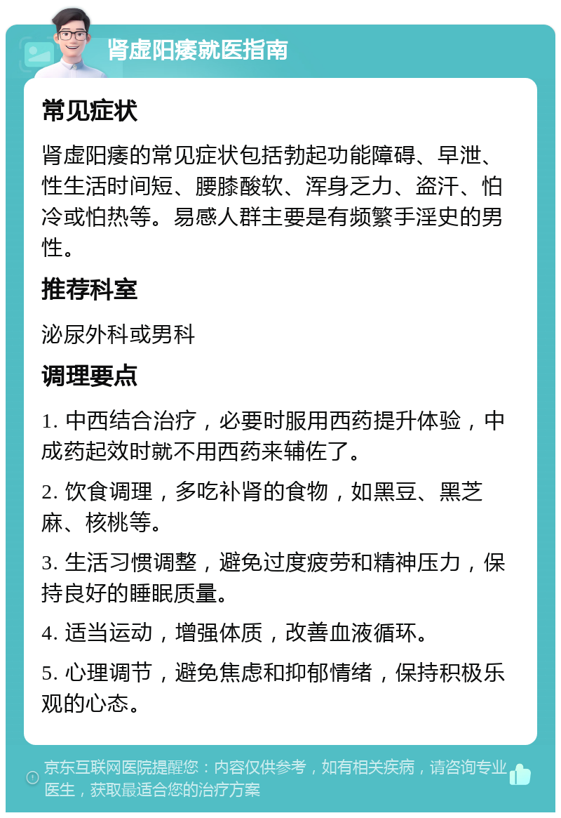 肾虚阳痿就医指南 常见症状 肾虚阳痿的常见症状包括勃起功能障碍、早泄、性生活时间短、腰膝酸软、浑身乏力、盗汗、怕冷或怕热等。易感人群主要是有频繁手淫史的男性。 推荐科室 泌尿外科或男科 调理要点 1. 中西结合治疗，必要时服用西药提升体验，中成药起效时就不用西药来辅佐了。 2. 饮食调理，多吃补肾的食物，如黑豆、黑芝麻、核桃等。 3. 生活习惯调整，避免过度疲劳和精神压力，保持良好的睡眠质量。 4. 适当运动，增强体质，改善血液循环。 5. 心理调节，避免焦虑和抑郁情绪，保持积极乐观的心态。