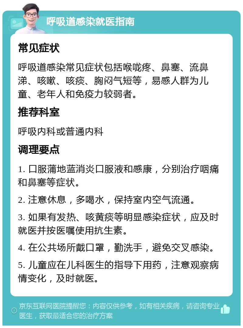 呼吸道感染就医指南 常见症状 呼吸道感染常见症状包括喉咙疼、鼻塞、流鼻涕、咳嗽、咳痰、胸闷气短等，易感人群为儿童、老年人和免疫力较弱者。 推荐科室 呼吸内科或普通内科 调理要点 1. 口服蒲地蓝消炎口服液和感康，分别治疗咽痛和鼻塞等症状。 2. 注意休息，多喝水，保持室内空气流通。 3. 如果有发热、咳黄痰等明显感染症状，应及时就医并按医嘱使用抗生素。 4. 在公共场所戴口罩，勤洗手，避免交叉感染。 5. 儿童应在儿科医生的指导下用药，注意观察病情变化，及时就医。