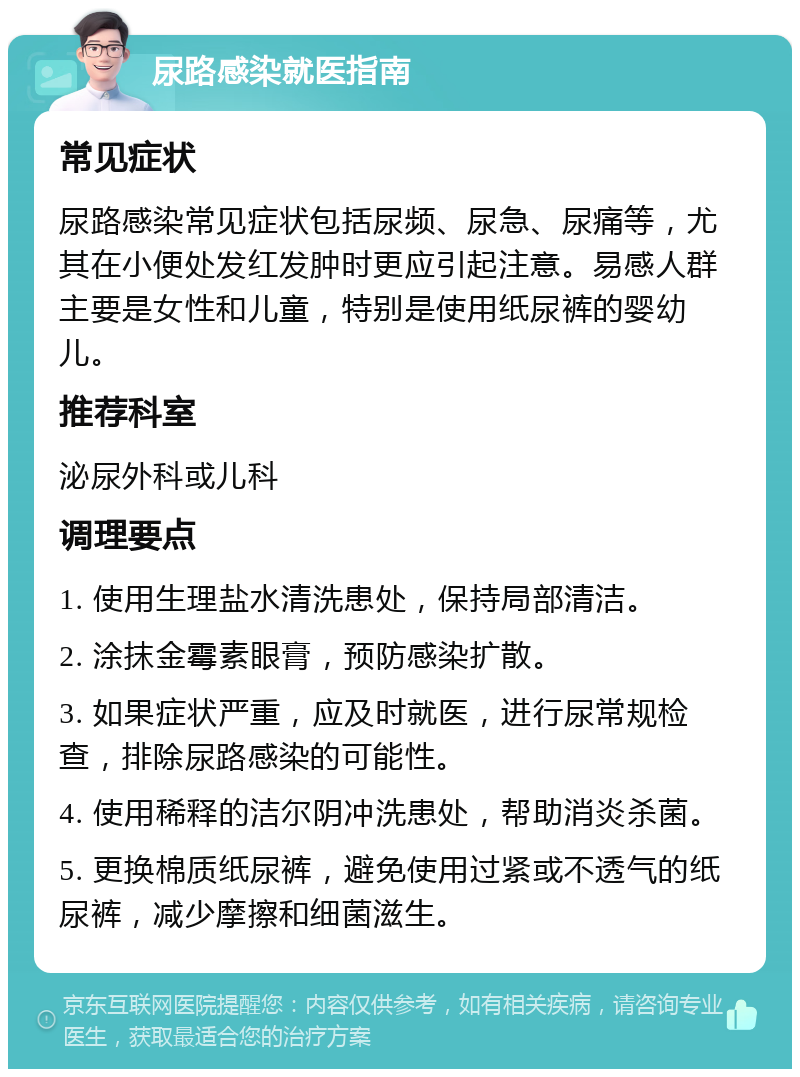 尿路感染就医指南 常见症状 尿路感染常见症状包括尿频、尿急、尿痛等，尤其在小便处发红发肿时更应引起注意。易感人群主要是女性和儿童，特别是使用纸尿裤的婴幼儿。 推荐科室 泌尿外科或儿科 调理要点 1. 使用生理盐水清洗患处，保持局部清洁。 2. 涂抹金霉素眼膏，预防感染扩散。 3. 如果症状严重，应及时就医，进行尿常规检查，排除尿路感染的可能性。 4. 使用稀释的洁尔阴冲洗患处，帮助消炎杀菌。 5. 更换棉质纸尿裤，避免使用过紧或不透气的纸尿裤，减少摩擦和细菌滋生。