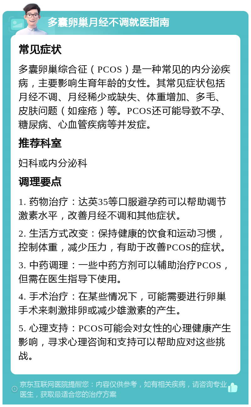 多囊卵巢月经不调就医指南 常见症状 多囊卵巢综合征（PCOS）是一种常见的内分泌疾病，主要影响生育年龄的女性。其常见症状包括月经不调、月经稀少或缺失、体重增加、多毛、皮肤问题（如痤疮）等。PCOS还可能导致不孕、糖尿病、心血管疾病等并发症。 推荐科室 妇科或内分泌科 调理要点 1. 药物治疗：达英35等口服避孕药可以帮助调节激素水平，改善月经不调和其他症状。 2. 生活方式改变：保持健康的饮食和运动习惯，控制体重，减少压力，有助于改善PCOS的症状。 3. 中药调理：一些中药方剂可以辅助治疗PCOS，但需在医生指导下使用。 4. 手术治疗：在某些情况下，可能需要进行卵巢手术来刺激排卵或减少雄激素的产生。 5. 心理支持：PCOS可能会对女性的心理健康产生影响，寻求心理咨询和支持可以帮助应对这些挑战。