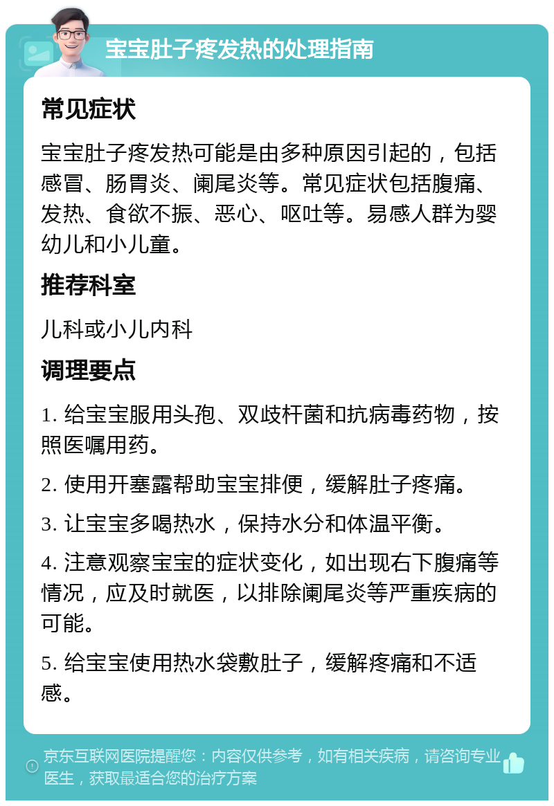 宝宝肚子疼发热的处理指南 常见症状 宝宝肚子疼发热可能是由多种原因引起的，包括感冒、肠胃炎、阑尾炎等。常见症状包括腹痛、发热、食欲不振、恶心、呕吐等。易感人群为婴幼儿和小儿童。 推荐科室 儿科或小儿内科 调理要点 1. 给宝宝服用头孢、双歧杆菌和抗病毒药物，按照医嘱用药。 2. 使用开塞露帮助宝宝排便，缓解肚子疼痛。 3. 让宝宝多喝热水，保持水分和体温平衡。 4. 注意观察宝宝的症状变化，如出现右下腹痛等情况，应及时就医，以排除阑尾炎等严重疾病的可能。 5. 给宝宝使用热水袋敷肚子，缓解疼痛和不适感。