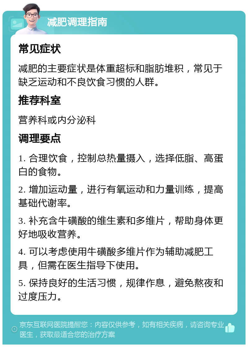 减肥调理指南 常见症状 减肥的主要症状是体重超标和脂肪堆积，常见于缺乏运动和不良饮食习惯的人群。 推荐科室 营养科或内分泌科 调理要点 1. 合理饮食，控制总热量摄入，选择低脂、高蛋白的食物。 2. 增加运动量，进行有氧运动和力量训练，提高基础代谢率。 3. 补充含牛磺酸的维生素和多维片，帮助身体更好地吸收营养。 4. 可以考虑使用牛磺酸多维片作为辅助减肥工具，但需在医生指导下使用。 5. 保持良好的生活习惯，规律作息，避免熬夜和过度压力。