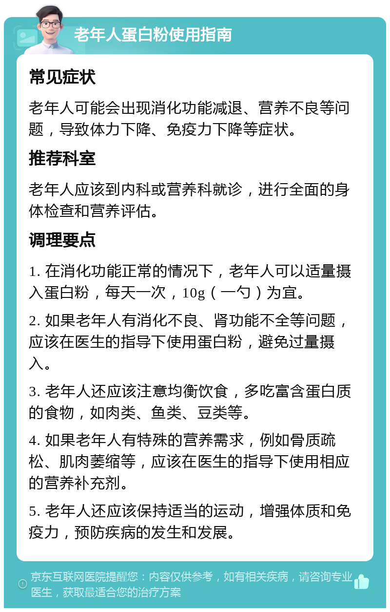 老年人蛋白粉使用指南 常见症状 老年人可能会出现消化功能减退、营养不良等问题，导致体力下降、免疫力下降等症状。 推荐科室 老年人应该到内科或营养科就诊，进行全面的身体检查和营养评估。 调理要点 1. 在消化功能正常的情况下，老年人可以适量摄入蛋白粉，每天一次，10g（一勺）为宜。 2. 如果老年人有消化不良、肾功能不全等问题，应该在医生的指导下使用蛋白粉，避免过量摄入。 3. 老年人还应该注意均衡饮食，多吃富含蛋白质的食物，如肉类、鱼类、豆类等。 4. 如果老年人有特殊的营养需求，例如骨质疏松、肌肉萎缩等，应该在医生的指导下使用相应的营养补充剂。 5. 老年人还应该保持适当的运动，增强体质和免疫力，预防疾病的发生和发展。