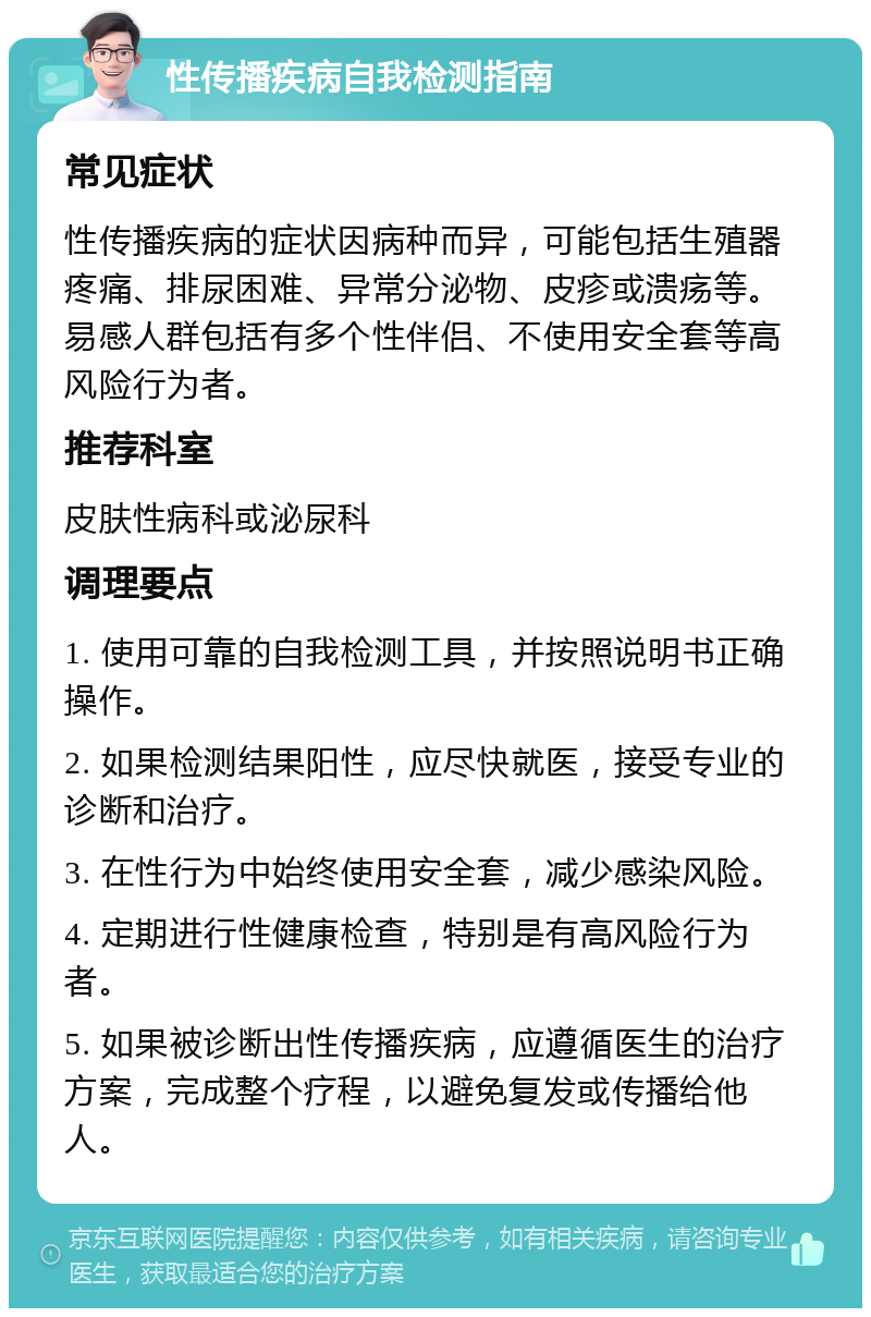 性传播疾病自我检测指南 常见症状 性传播疾病的症状因病种而异，可能包括生殖器疼痛、排尿困难、异常分泌物、皮疹或溃疡等。易感人群包括有多个性伴侣、不使用安全套等高风险行为者。 推荐科室 皮肤性病科或泌尿科 调理要点 1. 使用可靠的自我检测工具，并按照说明书正确操作。 2. 如果检测结果阳性，应尽快就医，接受专业的诊断和治疗。 3. 在性行为中始终使用安全套，减少感染风险。 4. 定期进行性健康检查，特别是有高风险行为者。 5. 如果被诊断出性传播疾病，应遵循医生的治疗方案，完成整个疗程，以避免复发或传播给他人。