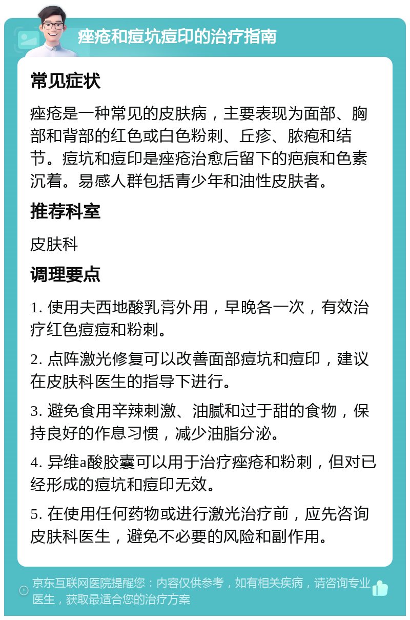 痤疮和痘坑痘印的治疗指南 常见症状 痤疮是一种常见的皮肤病，主要表现为面部、胸部和背部的红色或白色粉刺、丘疹、脓疱和结节。痘坑和痘印是痤疮治愈后留下的疤痕和色素沉着。易感人群包括青少年和油性皮肤者。 推荐科室 皮肤科 调理要点 1. 使用夫西地酸乳膏外用，早晚各一次，有效治疗红色痘痘和粉刺。 2. 点阵激光修复可以改善面部痘坑和痘印，建议在皮肤科医生的指导下进行。 3. 避免食用辛辣刺激、油腻和过于甜的食物，保持良好的作息习惯，减少油脂分泌。 4. 异维a酸胶囊可以用于治疗痤疮和粉刺，但对已经形成的痘坑和痘印无效。 5. 在使用任何药物或进行激光治疗前，应先咨询皮肤科医生，避免不必要的风险和副作用。