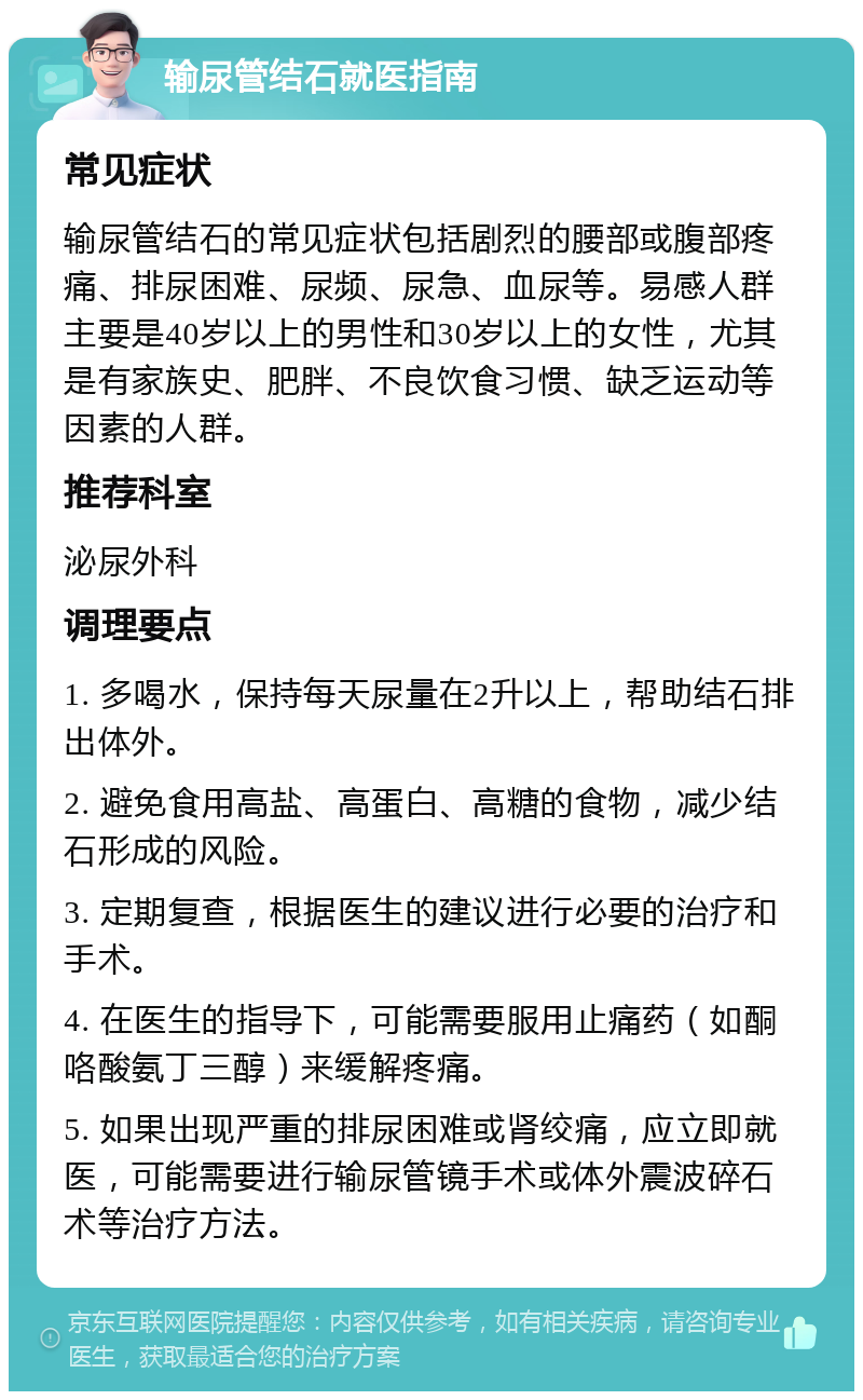 输尿管结石就医指南 常见症状 输尿管结石的常见症状包括剧烈的腰部或腹部疼痛、排尿困难、尿频、尿急、血尿等。易感人群主要是40岁以上的男性和30岁以上的女性，尤其是有家族史、肥胖、不良饮食习惯、缺乏运动等因素的人群。 推荐科室 泌尿外科 调理要点 1. 多喝水，保持每天尿量在2升以上，帮助结石排出体外。 2. 避免食用高盐、高蛋白、高糖的食物，减少结石形成的风险。 3. 定期复查，根据医生的建议进行必要的治疗和手术。 4. 在医生的指导下，可能需要服用止痛药（如酮咯酸氨丁三醇）来缓解疼痛。 5. 如果出现严重的排尿困难或肾绞痛，应立即就医，可能需要进行输尿管镜手术或体外震波碎石术等治疗方法。