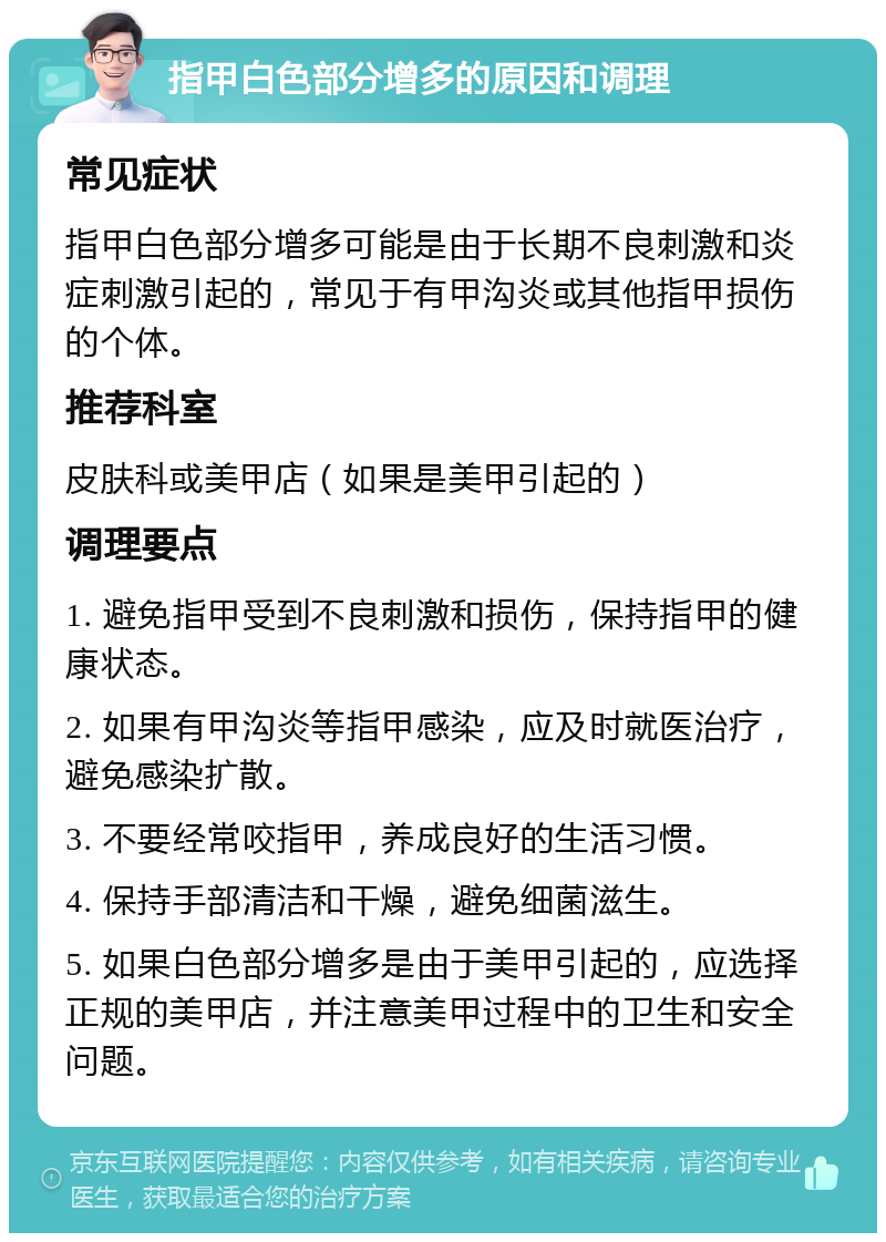 指甲白色部分增多的原因和调理 常见症状 指甲白色部分增多可能是由于长期不良刺激和炎症刺激引起的，常见于有甲沟炎或其他指甲损伤的个体。 推荐科室 皮肤科或美甲店（如果是美甲引起的） 调理要点 1. 避免指甲受到不良刺激和损伤，保持指甲的健康状态。 2. 如果有甲沟炎等指甲感染，应及时就医治疗，避免感染扩散。 3. 不要经常咬指甲，养成良好的生活习惯。 4. 保持手部清洁和干燥，避免细菌滋生。 5. 如果白色部分增多是由于美甲引起的，应选择正规的美甲店，并注意美甲过程中的卫生和安全问题。