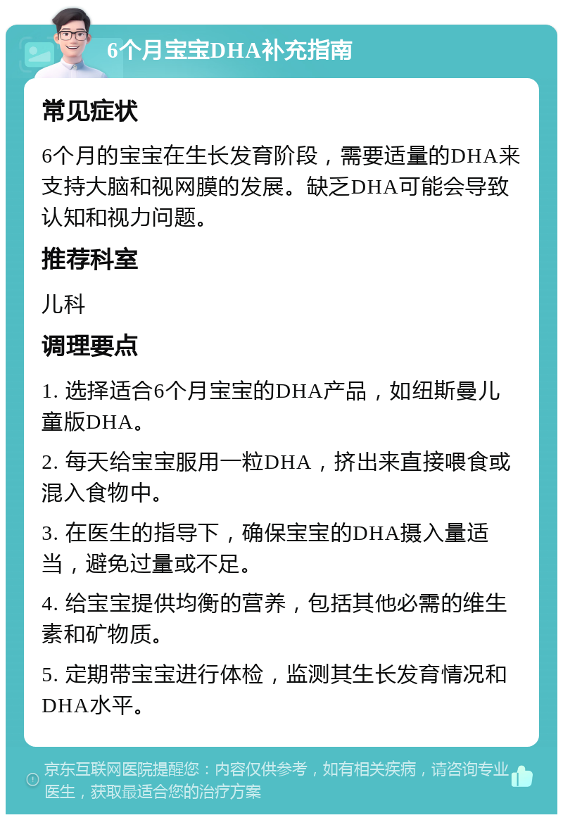 6个月宝宝DHA补充指南 常见症状 6个月的宝宝在生长发育阶段，需要适量的DHA来支持大脑和视网膜的发展。缺乏DHA可能会导致认知和视力问题。 推荐科室 儿科 调理要点 1. 选择适合6个月宝宝的DHA产品，如纽斯曼儿童版DHA。 2. 每天给宝宝服用一粒DHA，挤出来直接喂食或混入食物中。 3. 在医生的指导下，确保宝宝的DHA摄入量适当，避免过量或不足。 4. 给宝宝提供均衡的营养，包括其他必需的维生素和矿物质。 5. 定期带宝宝进行体检，监测其生长发育情况和DHA水平。