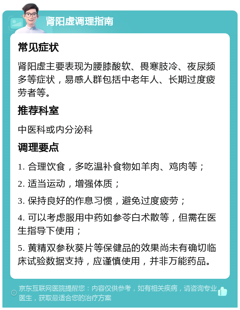 肾阳虚调理指南 常见症状 肾阳虚主要表现为腰膝酸软、畏寒肢冷、夜尿频多等症状，易感人群包括中老年人、长期过度疲劳者等。 推荐科室 中医科或内分泌科 调理要点 1. 合理饮食，多吃温补食物如羊肉、鸡肉等； 2. 适当运动，增强体质； 3. 保持良好的作息习惯，避免过度疲劳； 4. 可以考虑服用中药如参苓白术散等，但需在医生指导下使用； 5. 黄精双参秋葵片等保健品的效果尚未有确切临床试验数据支持，应谨慎使用，并非万能药品。